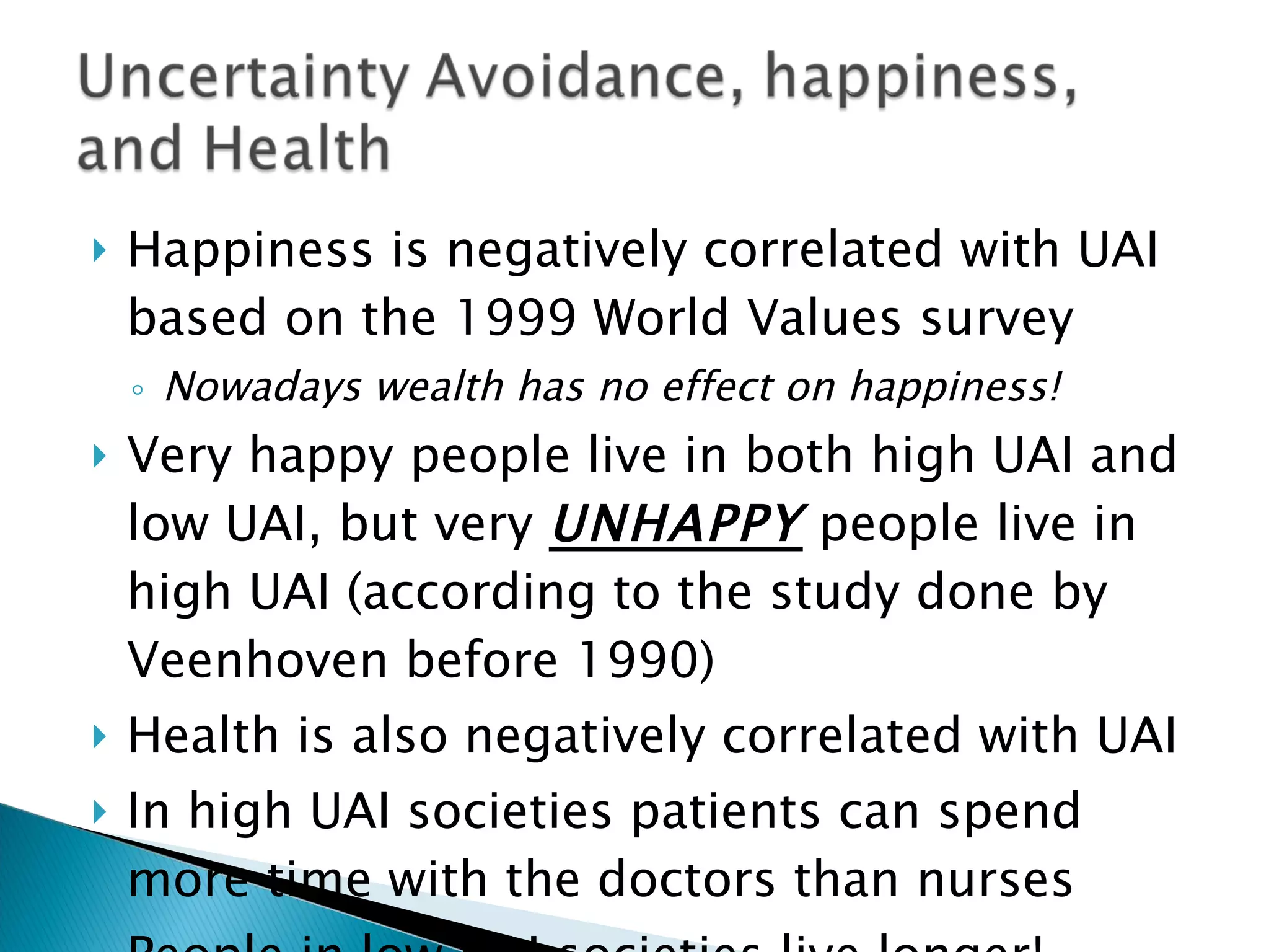Happiness is negatively correlated with UAI based on the 1999 World Values survey Nowadays wealth has no effect on happiness! Very happy people live in both high UAI and low UAI, but very  UNHAPPY  people live in high UAI (according to the study done by Veenhoven before 1990) Health is also negatively correlated with UAI In high UAI societies patients can spend more time with the doctors than nurses People in low UAI societies live longer!  