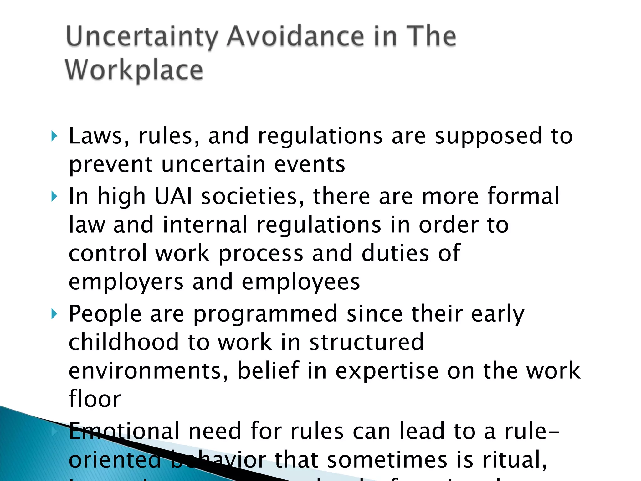 Laws, rules, and regulations are supposed to prevent uncertain events In high UAI societies, there are more formal law and internal regulations in order to control work process and duties of employers and employees  People are programmed since their early childhood to work in structured environments, belief in expertise on the work floor Emotional need for rules can lead to a rule-oriented behavior that sometimes is ritual, inconsistent, and maybe dysfunctional 
