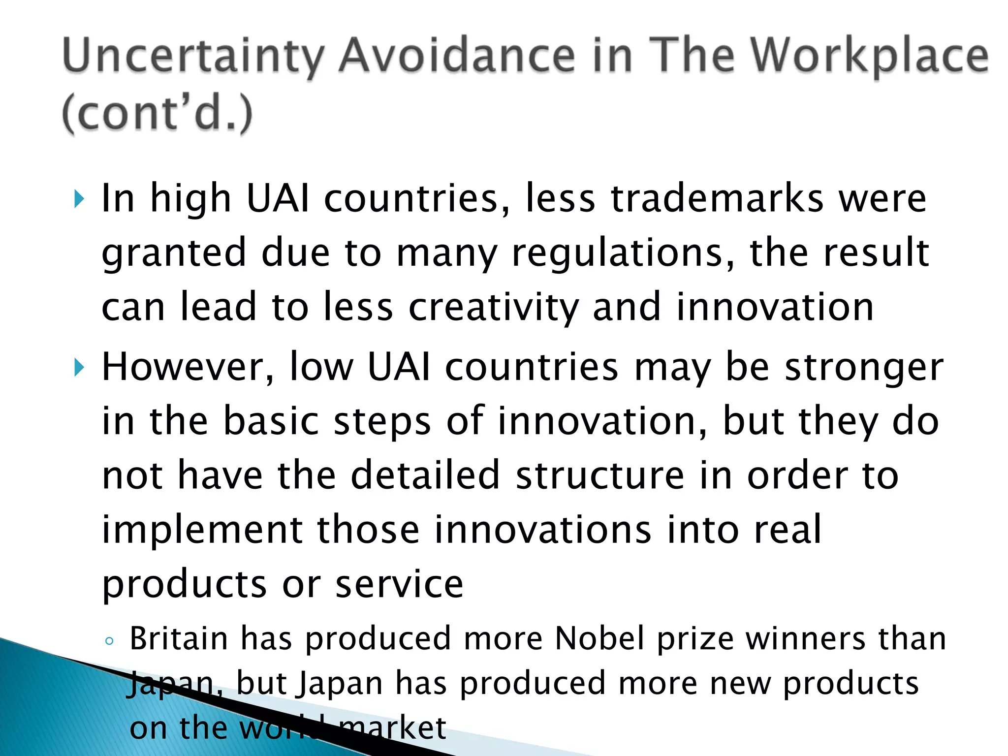 In high UAI countries, less trademarks were granted due to many regulations, the result can lead to less creativity and innovation  However, low UAI countries may be stronger in the basic steps of innovation, but they do not have the detailed structure in order to implement those innovations into real products or service Britain has produced more Nobel prize winners than Japan, but Japan has produced more new products on the world market 