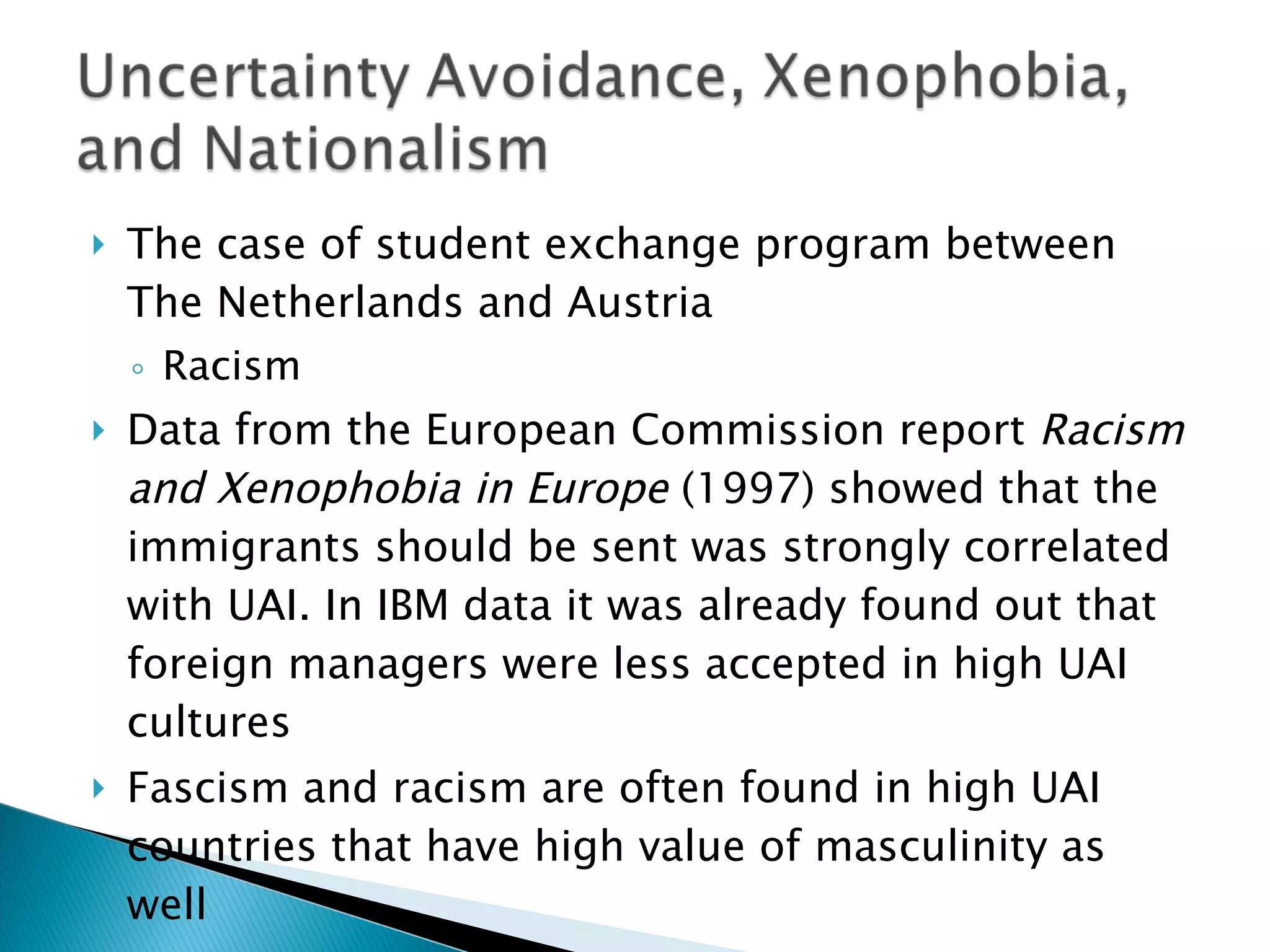 The case of student exchange program between The Netherlands and Austria Racism  Data from the European Commission report  Racism and Xenophobia in Europe  (1997) showed that the immigrants should be sent was strongly correlated with UAI. In IBM data it was already found out that foreign managers were less accepted in high UAI cultures Fascism and racism are often found in high UAI countries that have high value of masculinity as well 