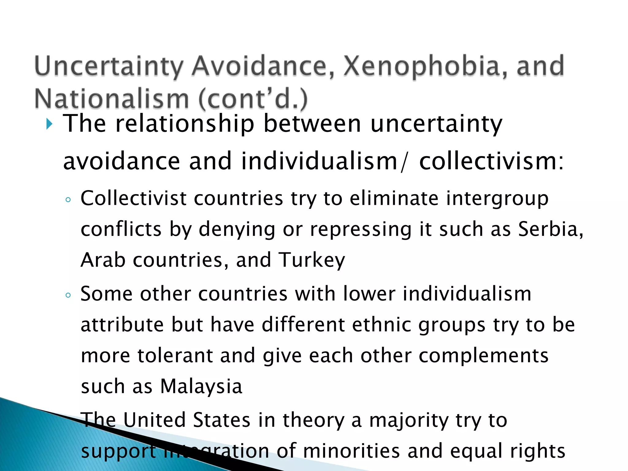 The relationship between uncertainty avoidance and individualism/ collectivism: Collectivist countries try to eliminate intergroup conflicts by denying or repressing it such as Serbia, Arab countries, and Turkey Some other countries with lower individualism attribute but have different ethnic groups try to be more tolerant and give each other complements such as Malaysia The United States in theory a majority try to support integration of minorities and equal rights 