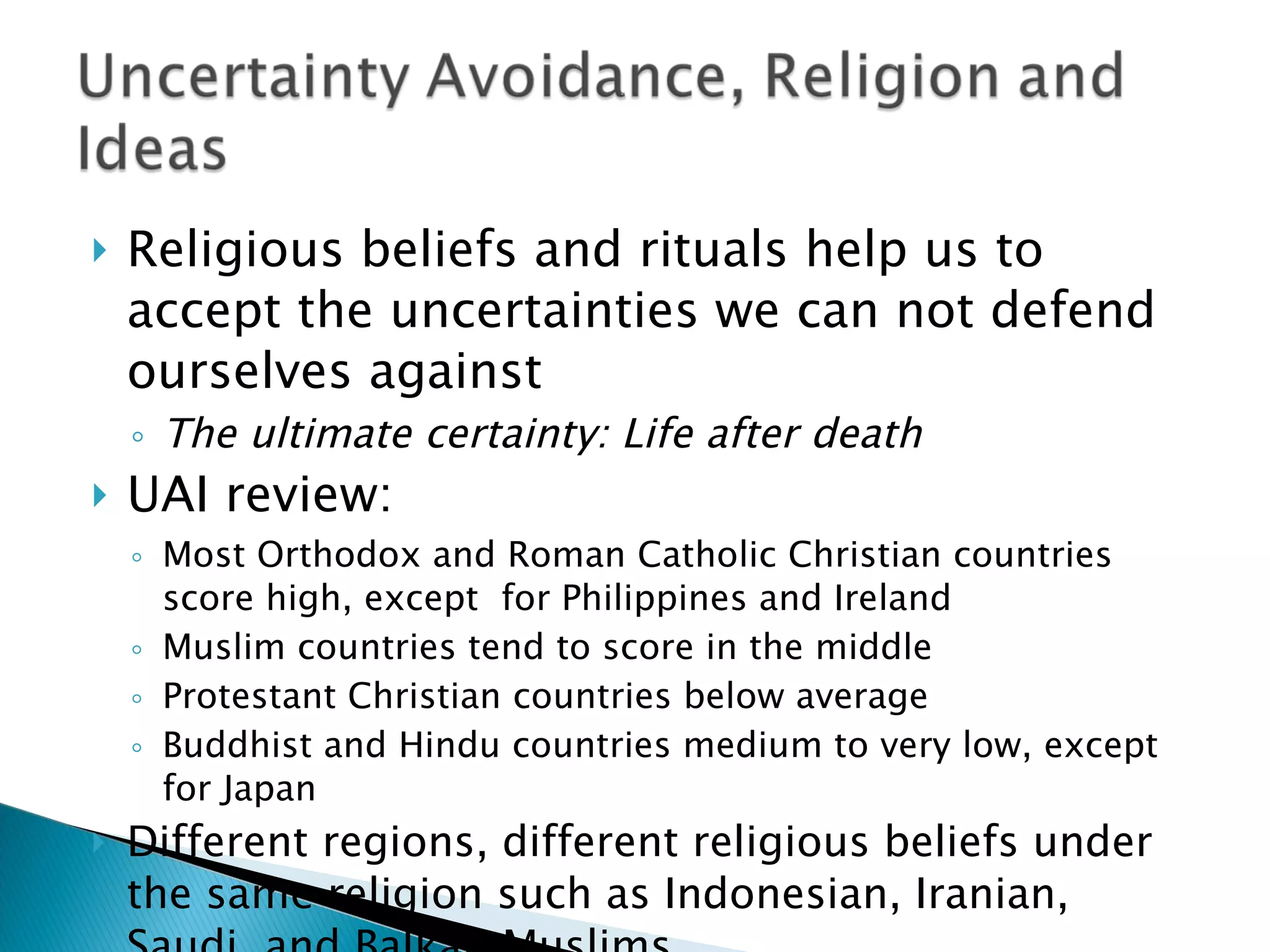 Religious beliefs and rituals help us to accept the uncertainties we can not defend ourselves against The ultimate certainty: Life after death UAI review: Most Orthodox and Roman Catholic Christian countries score high, except  for Philippines and Ireland Muslim countries tend to score in the middle Protestant Christian countries below average Buddhist and Hindu countries medium to very low, except for Japan Different regions, different religious beliefs under the same religion such as Indonesian, Iranian, Saudi, and Balkan Muslims 