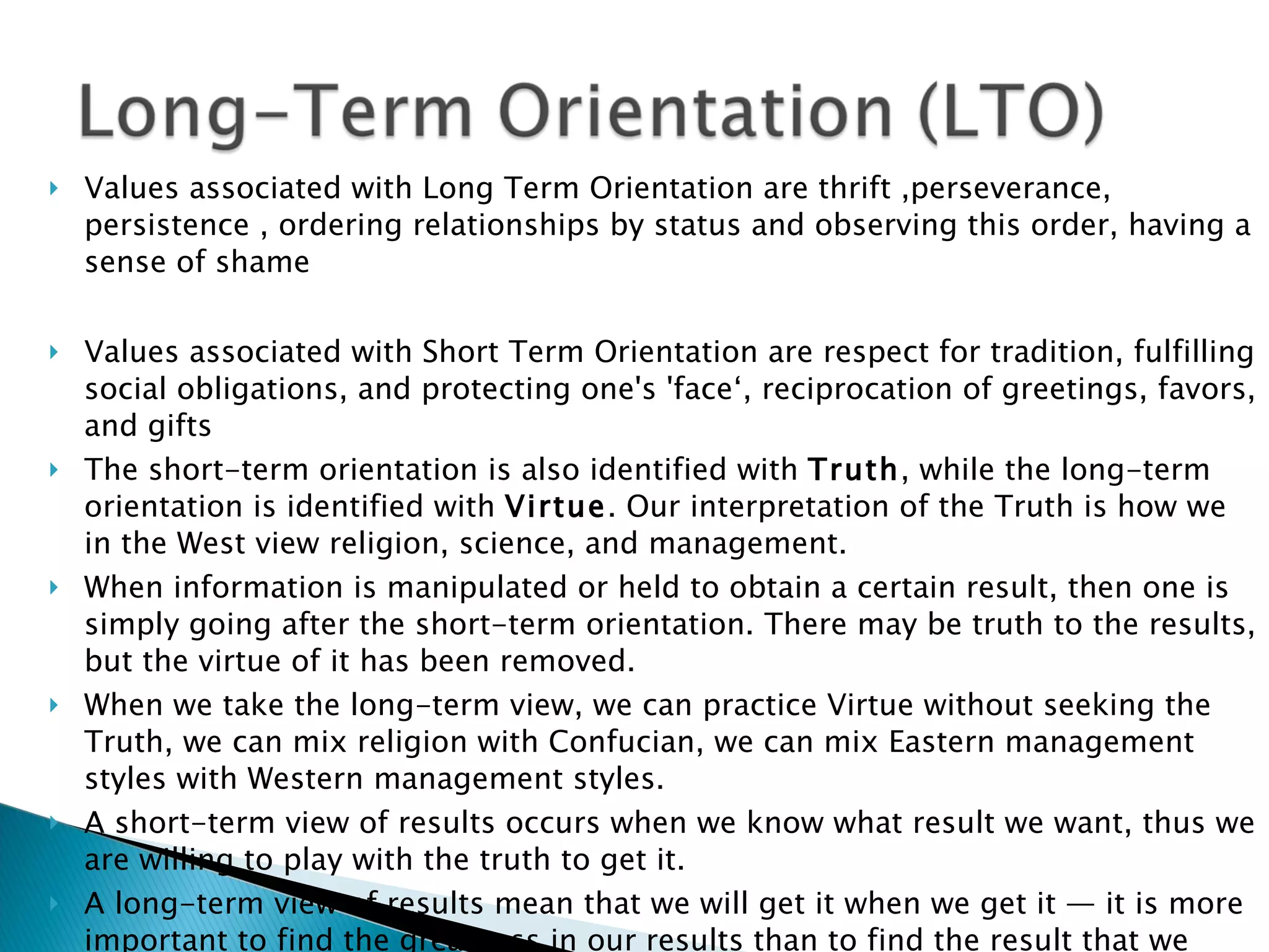 Values associated with Long Term Orientation are thrift ,perseverance, persistence , ordering relationships by status and observing this order, having a sense of shame  Values associated with Short Term Orientation are respect for tradition, fulfilling social obligations, and protecting one's 'face‘, reciprocation of greetings, favors, and gifts  The short-term orientation is also identified with  Truth , while the long-term orientation is identified with  Virtue . Our interpretation of the Truth is how we in the West view religion, science, and management.  When information is manipulated or held to obtain a certain result, then one is simply going after the short-term orientation. There may be truth to the results, but the virtue of it has been removed.  When we take the long-term view, we can practice Virtue without seeking the Truth, we can mix religion with Confucian, we can mix Eastern management styles with Western management styles.  A short-term view of results occurs when we know what result we want, thus we are willing to play with the truth to get it.  A long-term view of results mean that we will get it when we get it — it is more important to find the greatness in our results than to find the result that we want.  