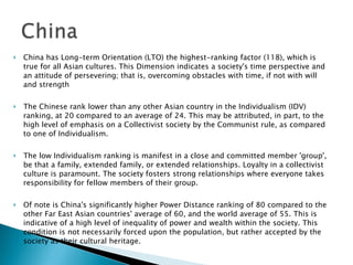 China has Long-term Orientation (LTO) the highest-ranking factor (118), which is true for all Asian cultures. This Dimension indicates a society's time perspective and an attitude of persevering; that is, overcoming obstacles with time, if not with will and strength The Chinese rank lower than any other Asian country in the Individualism (IDV) ranking, at 20 compared to an average of 24. This may be attributed, in part, to the high level of emphasis on a Collectivist society by the Communist rule, as compared to one of Individualism.    The low Individualism ranking is manifest in a close and committed member 'group', be that a family, extended family, or extended relationships. Loyalty in a collectivist culture is paramount. The society fosters strong relationships where everyone takes responsibility for fellow members of their group. Of note is China's significantly higher Power Distance ranking of 80 compared to the other Far East Asian countries' average of 60, and the world average of 55. This is indicative of a high level of inequality of power and wealth within the society. This condition is not necessarily forced upon the population, but rather accepted by the society as their cultural heritage. 