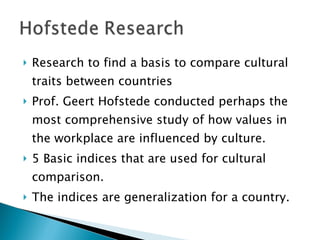 Research to find a basis to compare cultural traits between countries Prof. Geert Hofstede conducted perhaps the most comprehensive study of how values in the workplace are influenced by culture. 5 Basic indices that are used for cultural comparison. The indices are generalization for a country. 