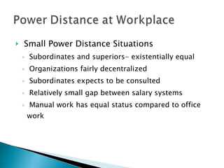 Small Power Distance Situations Subordinates and superiors- existentially equal Organizations fairly decentralized Subordinates expects to be consulted Relatively small gap between salary systems Manual work has equal status compared to office work 