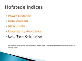 Power Distance Individualism Masculinity Uncertainty Avoidance Long Term Orientation The following slides provide brief explanation of each index. If you like detailed explanation, click on each of the links above. 