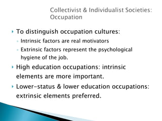 To distinguish occupation cultures: Intrinsic factors are real motivators Extrinsic factors represent the psychological hygiene of the job. High education occupations: intrinsic elements are more important. Lower-status & lower education occupations: extrinsic elements preferred. 
