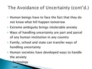 Human beings have to face the fact that they do not know what hill happen tomorrow Extreme ambiguity brings intolerable anxiety Ways of handling uncertainty are part and parcel of any human institution in any country Family, school and state can transfer ways of handling uncertainty  Human societies have developed ways to handle the anxiety Technology Law Religion 