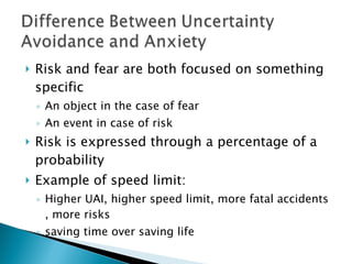 Risk and fear are both focused on something specific An object in the case of fear An event in case of risk Risk is expressed through a percentage of a probability Example of speed limit: Higher UAI, higher speed limit, more fatal accidents , more risks saving time over saving life 