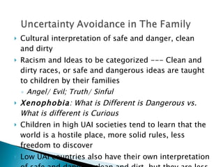 Cultural interpretation of safe and danger, clean and dirty Racism and Ideas to be categorized --- Clean and dirty races, or safe and dangerous ideas are taught to children by their families Angel/ Evil; Truth/ Sinful Xenophobia : What is Different is Dangerous vs. What is different is Curious Children in high UAI societies tend to learn that the world is a hostile place, more solid rules, less freedom to discover Low UAI countries also have their own interpretation of safe and danger/ clean and dirt, but they are less precise, give benefit of the doubt, more flexible rules 