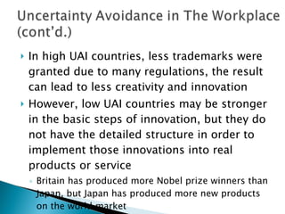 In high UAI countries, less trademarks were granted due to many regulations, the result can lead to less creativity and innovation  However, low UAI countries may be stronger in the basic steps of innovation, but they do not have the detailed structure in order to implement those innovations into real products or service Britain has produced more Nobel prize winners than Japan, but Japan has produced more new products on the world market 