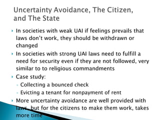 In societies with weak UAI if feelings prevails that laws don’t work, they should be withdrawn or changed In societies with strong UAI laws need to fulfill a need for security even if they are not followed, very similar to to religious commandments Case study:  Collecting a bounced check Evicting a tenant for nonpayment of rent More uncertainty avoidance are well provided with laws, but for the citizens to make them work, takes more time 
