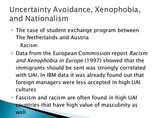 The case of student exchange program between The Netherlands and Austria Racism  Data from the European Commission report  Racism and Xenophobia in Europe  (1997) showed that the immigrants should be sent was strongly correlated with UAI. In IBM data it was already found out that foreign managers were less accepted in high UAI cultures Fascism and racism are often found in high UAI countries that have high value of masculinity as well 