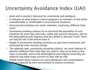 deals with a society's tolerance for uncertainty and ambiguity It indicates to what extent a culture programs its members to feel either uncomfortable or comfortable in unstructured situations.  Unstructured situations are novel, unknown, surprising, different from usual.  Uncertainty avoiding cultures try to minimize the possibility of such situations by strict laws and rules, safety and security measures, and on the philosophical and religious level by a belief in absolute Truth; 'there can only be one Truth and we have it'.  People in uncertainty avoiding countries are also more emotional, and motivated by inner nervous energy.  The opposite type, uncertainty accepting cultures, are more tolerant of opinions different from what they are used to; they try to have as few rules as possible, and on the philosophical and religious level they are relativist and allow many currents to flow side by side.  People within these cultures are more phlegmatic and contemplative, and not expected by their environment to express emotions. 