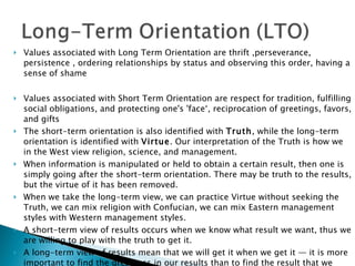 Values associated with Long Term Orientation are thrift ,perseverance, persistence , ordering relationships by status and observing this order, having a sense of shame  Values associated with Short Term Orientation are respect for tradition, fulfilling social obligations, and protecting one's 'face‘, reciprocation of greetings, favors, and gifts  The short-term orientation is also identified with  Truth , while the long-term orientation is identified with  Virtue . Our interpretation of the Truth is how we in the West view religion, science, and management.  When information is manipulated or held to obtain a certain result, then one is simply going after the short-term orientation. There may be truth to the results, but the virtue of it has been removed.  When we take the long-term view, we can practice Virtue without seeking the Truth, we can mix religion with Confucian, we can mix Eastern management styles with Western management styles.  A short-term view of results occurs when we know what result we want, thus we are willing to play with the truth to get it.  A long-term view of results mean that we will get it when we get it — it is more important to find the greatness in our results than to find the result that we want.  