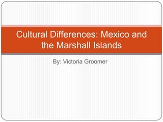 Cultural Differences: Mexico and
      the Marshall Islands
        By: Victoria Groomer
 