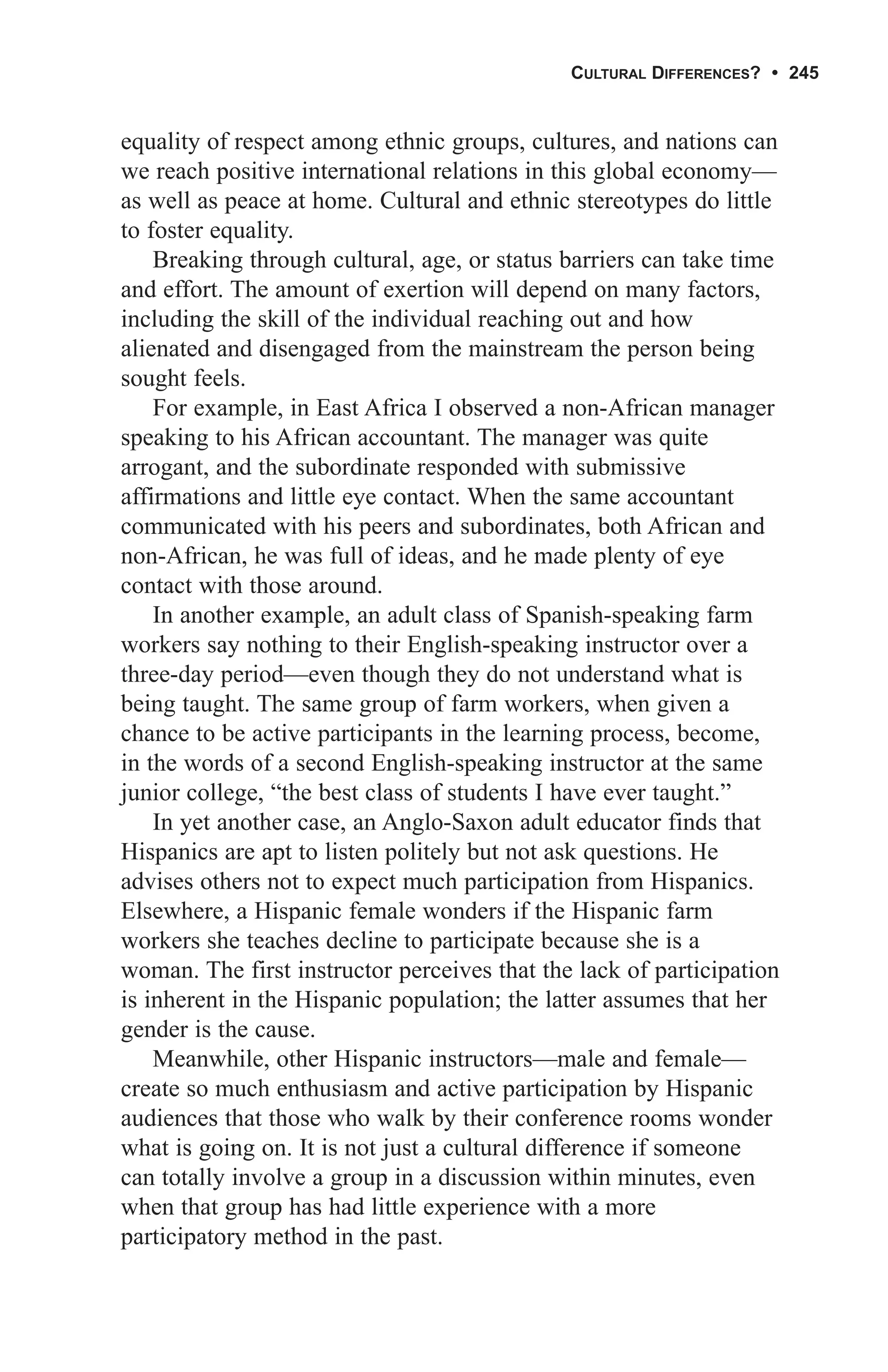 CULTURAL DIFFERENCES? • 245


equality of respect among ethnic groups, cultures, and nations can
we reach positive international relations in this global economy—
as well as peace at home. Cultural and ethnic stereotypes do little
to foster equality.
    Breaking through cultural, age, or status barriers can take time
and effort. The amount of exertion will depend on many factors,
including the skill of the individual reaching out and how
alienated and disengaged from the mainstream the person being
sought feels.
    For example, in East Africa I observed a non-African manager
speaking to his African accountant. The manager was quite
arrogant, and the subordinate responded with submissive
affirmations and little eye contact. When the same accountant
communicated with his peers and subordinates, both African and
non-African, he was full of ideas, and he made plenty of eye
contact with those around.
    In another example, an adult class of Spanish-speaking farm
workers say nothing to their English-speaking instructor over a
three-day period—even though they do not understand what is
being taught. The same group of farm workers, when given a
chance to be active participants in the learning process, become,
in the words of a second English-speaking instructor at the same
junior college, “the best class of students I have ever taught.”
    In yet another case, an Anglo-Saxon adult educator finds that
Hispanics are apt to listen politely but not ask questions. He
advises others not to expect much participation from Hispanics.
Elsewhere, a Hispanic female wonders if the Hispanic farm
workers she teaches decline to participate because she is a
woman. The first instructor perceives that the lack of participation
is inherent in the Hispanic population; the latter assumes that her
gender is the cause.
    Meanwhile, other Hispanic instructors—male and female—
create so much enthusiasm and active participation by Hispanic
audiences that those who walk by their conference rooms wonder
what is going on. It is not just a cultural difference if someone
can totally involve a group in a discussion within minutes, even
when that group has had little experience with a more
participatory method in the past.
 