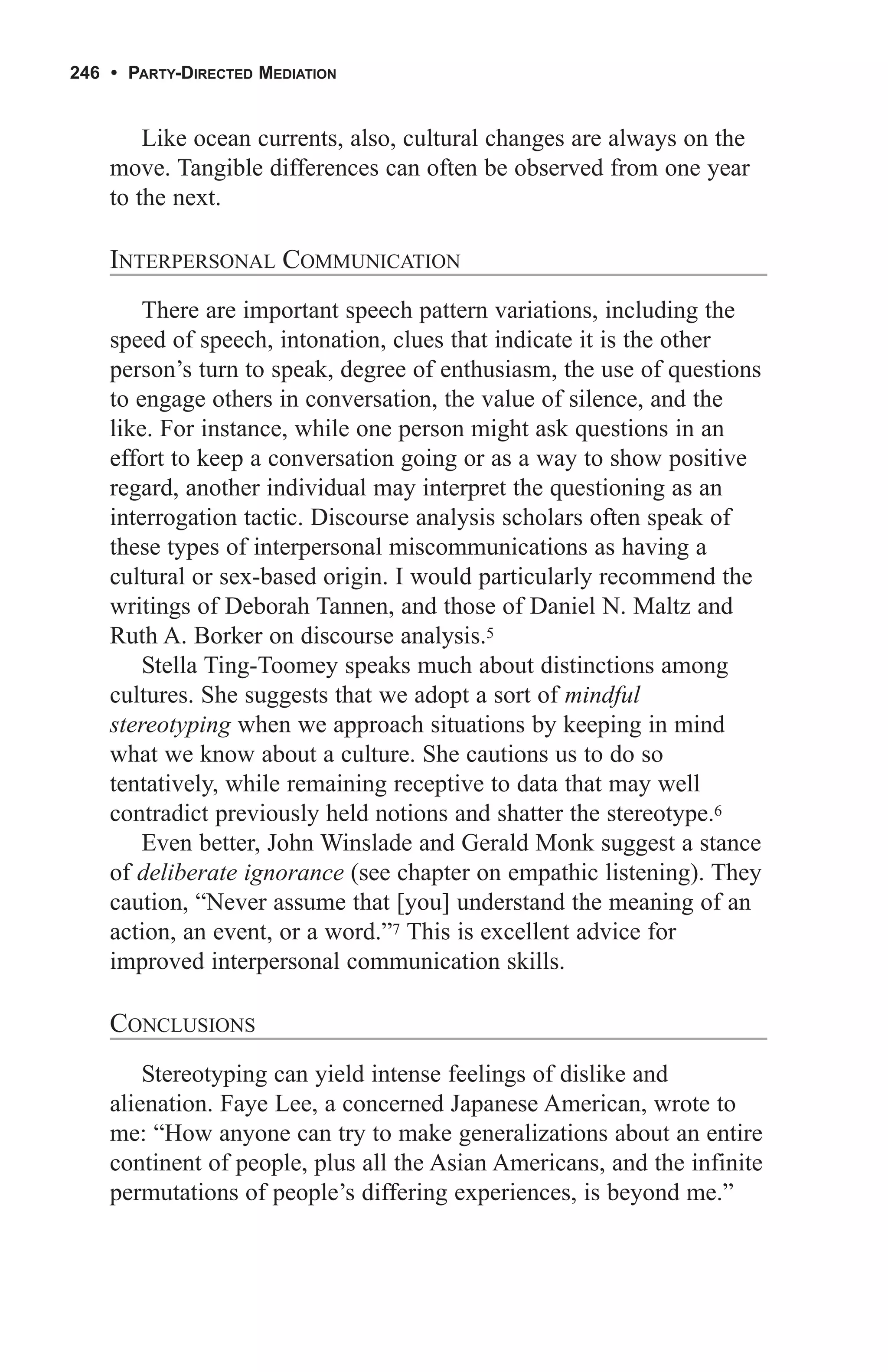 246 • PARTY-DIRECTED MEDIATION


        Like ocean currents, also, cultural changes are always on the
    move. Tangible differences can often be observed from one year
    to the next.

    INTERPERSONAL COMMUNICATION
        There are important speech pattern variations, including the
    speed of speech, intonation, clues that indicate it is the other
    person’s turn to speak, degree of enthusiasm, the use of questions
    to engage others in conversation, the value of silence, and the
    like. For instance, while one person might ask questions in an
    effort to keep a conversation going or as a way to show positive
    regard, another individual may interpret the questioning as an
    interrogation tactic. Discourse analysis scholars often speak of
    these types of interpersonal miscommunications as having a
    cultural or sex-based origin. I would particularly recommend the
    writings of Deborah Tannen, and those of Daniel N. Maltz and
    Ruth A. Borker on discourse analysis.5
        Stella Ting-Toomey speaks much about distinctions among
    cultures. She suggests that we adopt a sort of mindful
    stereotyping when we approach situations by keeping in mind
    what we know about a culture. She cautions us to do so
    tentatively, while remaining receptive to data that may well
    contradict previously held notions and shatter the stereotype.6
        Even better, John Winslade and Gerald Monk suggest a stance
    of deliberate ignorance (see chapter on empathic listening). They
    caution, “Never assume that [you] understand the meaning of an
    action, an event, or a word.”7 This is excellent advice for
    improved interpersonal communication skills.

    CONCLUSIONS
        Stereotyping can yield intense feelings of dislike and
    alienation. Faye Lee, a concerned Japanese American, wrote to
    me: “How anyone can try to make generalizations about an entire
    continent of people, plus all the Asian Americans, and the infinite
    permutations of people’s differing experiences, is beyond me.”
 
