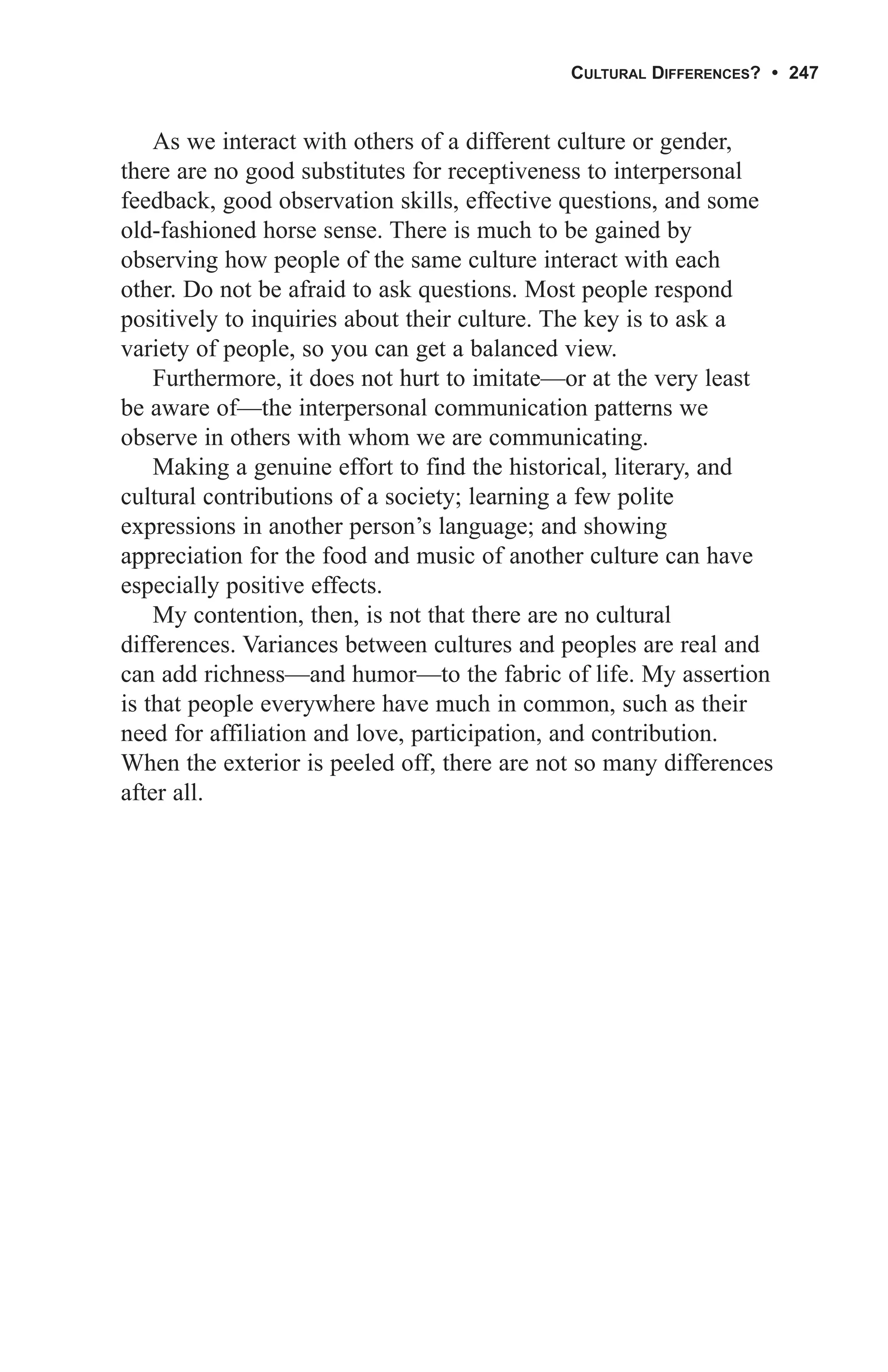 CULTURAL DIFFERENCES? • 247


    As we interact with others of a different culture or gender,
there are no good substitutes for receptiveness to interpersonal
feedback, good observation skills, effective questions, and some
old-fashioned horse sense. There is much to be gained by
observing how people of the same culture interact with each
other. Do not be afraid to ask questions. Most people respond
positively to inquiries about their culture. The key is to ask a
variety of people, so you can get a balanced view.
    Furthermore, it does not hurt to imitate—or at the very least
be aware of—the interpersonal communication patterns we
observe in others with whom we are communicating.
    Making a genuine effort to find the historical, literary, and
cultural contributions of a society; learning a few polite
expressions in another person’s language; and showing
appreciation for the food and music of another culture can have
especially positive effects.
    My contention, then, is not that there are no cultural
differences. Variances between cultures and peoples are real and
can add richness—and humor—to the fabric of life. My assertion
is that people everywhere have much in common, such as their
need for affiliation and love, participation, and contribution.
When the exterior is peeled off, there are not so many differences
after all.
 