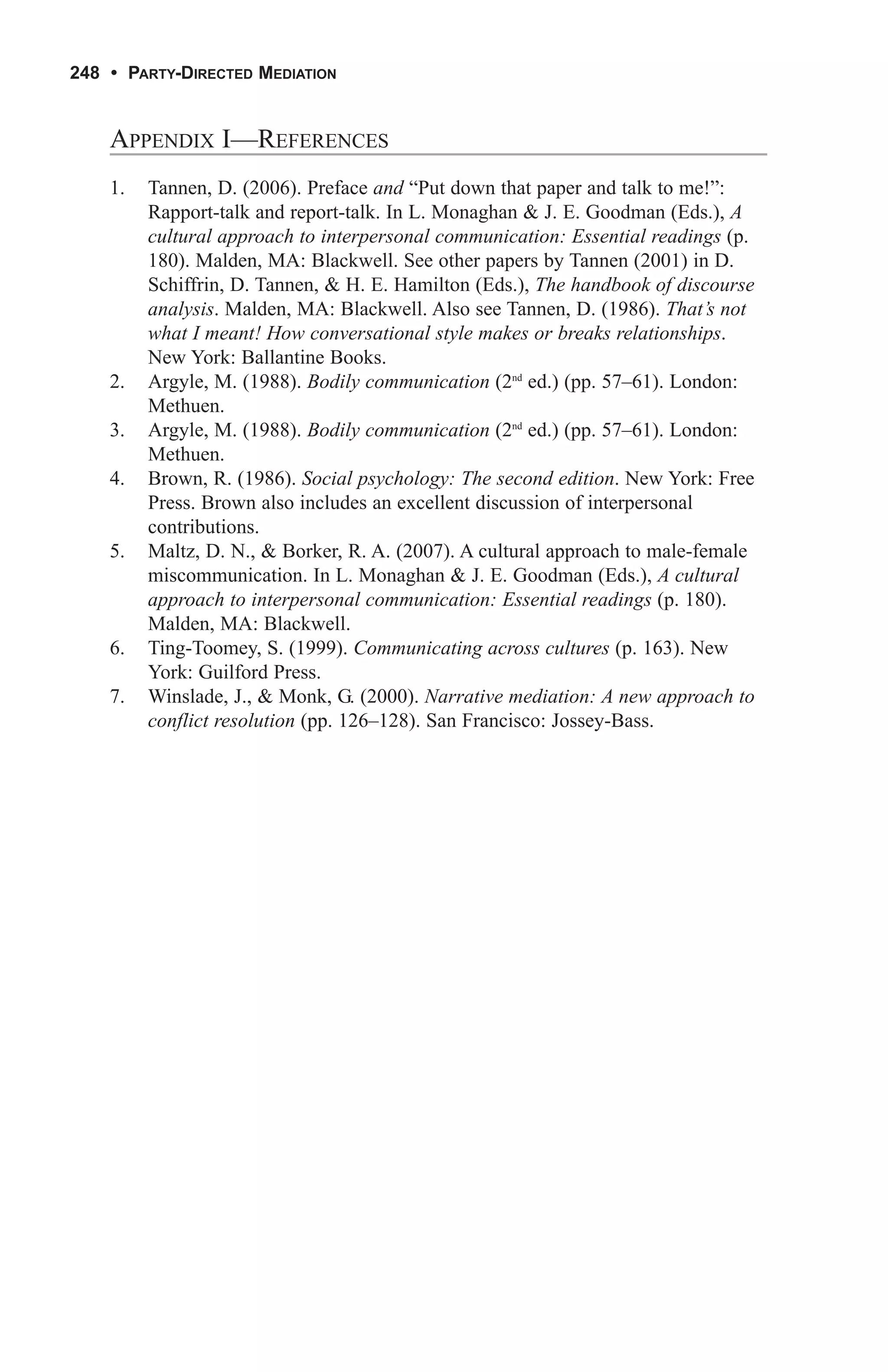 248 • PARTY-DIRECTED MEDIATION


    APPENDIX I—REFERENCES
    1.   Tannen, D. (2006). Preface and “Put down that paper and talk to me!”:
         Rapport-talk and report-talk. In L. Monaghan & J. E. Goodman (Eds.), A
         cultural approach to interpersonal communication: Essential readings (p.
         180). Malden, MA: Blackwell. See other papers by Tannen (2001) in D.
         Schiffrin, D. Tannen, & H. E. Hamilton (Eds.), The handbook of discourse
         analysis. Malden, MA: Blackwell. Also see Tannen, D. (1986). That’s not
         what I meant! How conversational style makes or breaks relationships.
         New York: Ballantine Books.
    2.   Argyle, M. (1988). Bodily communication (2nd ed.) (pp. 57–61). London:
         Methuen.
    3.   Argyle, M. (1988). Bodily communication (2nd ed.) (pp. 57–61). London:
         Methuen.
    4.   Brown, R. (1986). Social psychology: The second edition. New York: Free
         Press. Brown also includes an excellent discussion of interpersonal
         contributions.
    5.   Maltz, D. N., & Borker, R. A. (2007). A cultural approach to male-female
         miscommunication. In L. Monaghan & J. E. Goodman (Eds.), A cultural
         approach to interpersonal communication: Essential readings (p. 180).
         Malden, MA: Blackwell.
    6.   Ting-Toomey, S. (1999). Communicating across cultures (p. 163). New
         York: Guilford Press.
    7.   Winslade, J., & Monk, G. (2000). Narrative mediation: A new approach to
         conflict resolution (pp. 126–128). San Francisco: Jossey-Bass.
 
