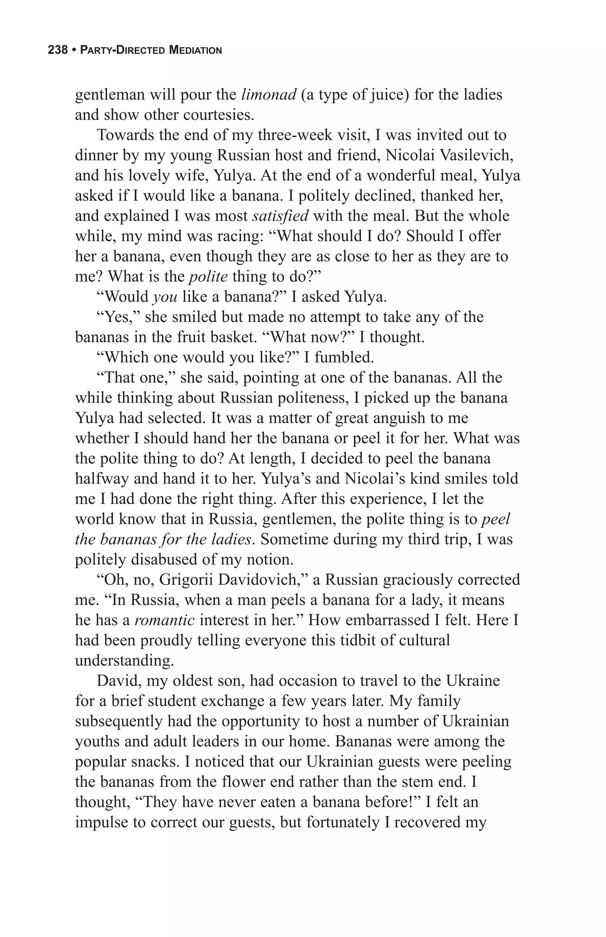 238 • PARTY-DIRECTED MEDIATION


    gentleman will pour the limonad (a type of juice) for the ladies
    and show other courtesies.
       Towards the end of my three-week visit, I was invited out to
    dinner by my young Russian host and friend, Nicolai Vasilevich,
    and his lovely wife, Yulya. At the end of a wonderful meal, Yulya
    asked if I would like a banana. I politely declined, thanked her,
    and explained I was most satisfied with the meal. But the whole
    while, my mind was racing: “What should I do? Should I offer
    her a banana, even though they are as close to her as they are to
    me? What is the polite thing to do?”
       “Would you like a banana?” I asked Yulya.
       “Yes,” she smiled but made no attempt to take any of the
    bananas in the fruit basket. “What now?” I thought.
       “Which one would you like?” I fumbled.
       “That one,” she said, pointing at one of the bananas. All the
    while thinking about Russian politeness, I picked up the banana
    Yulya had selected. It was a matter of great anguish to me
    whether I should hand her the banana or peel it for her. What was
    the polite thing to do? At length, I decided to peel the banana
    halfway and hand it to her. Yulya’s and Nicolai’s kind smiles told
    me I had done the right thing. After this experience, I let the
    world know that in Russia, gentlemen, the polite thing is to peel
    the bananas for the ladies. Sometime during my third trip, I was
    politely disabused of my notion.
       “Oh, no, Grigorii Davidovich,” a Russian graciously corrected
    me. “In Russia, when a man peels a banana for a lady, it means
    he has a romantic interest in her.” How embarrassed I felt. Here I
    had been proudly telling everyone this tidbit of cultural
    understanding.
       David, my oldest son, had occasion to travel to the Ukraine
    for a brief student exchange a few years later. My family
    subsequently had the opportunity to host a number of Ukrainian
    youths and adult leaders in our home. Bananas were among the
    popular snacks. I noticed that our Ukrainian guests were peeling
    the bananas from the flower end rather than the stem end. I
    thought, “They have never eaten a banana before!” I felt an
    impulse to correct our guests, but fortunately I recovered my
 