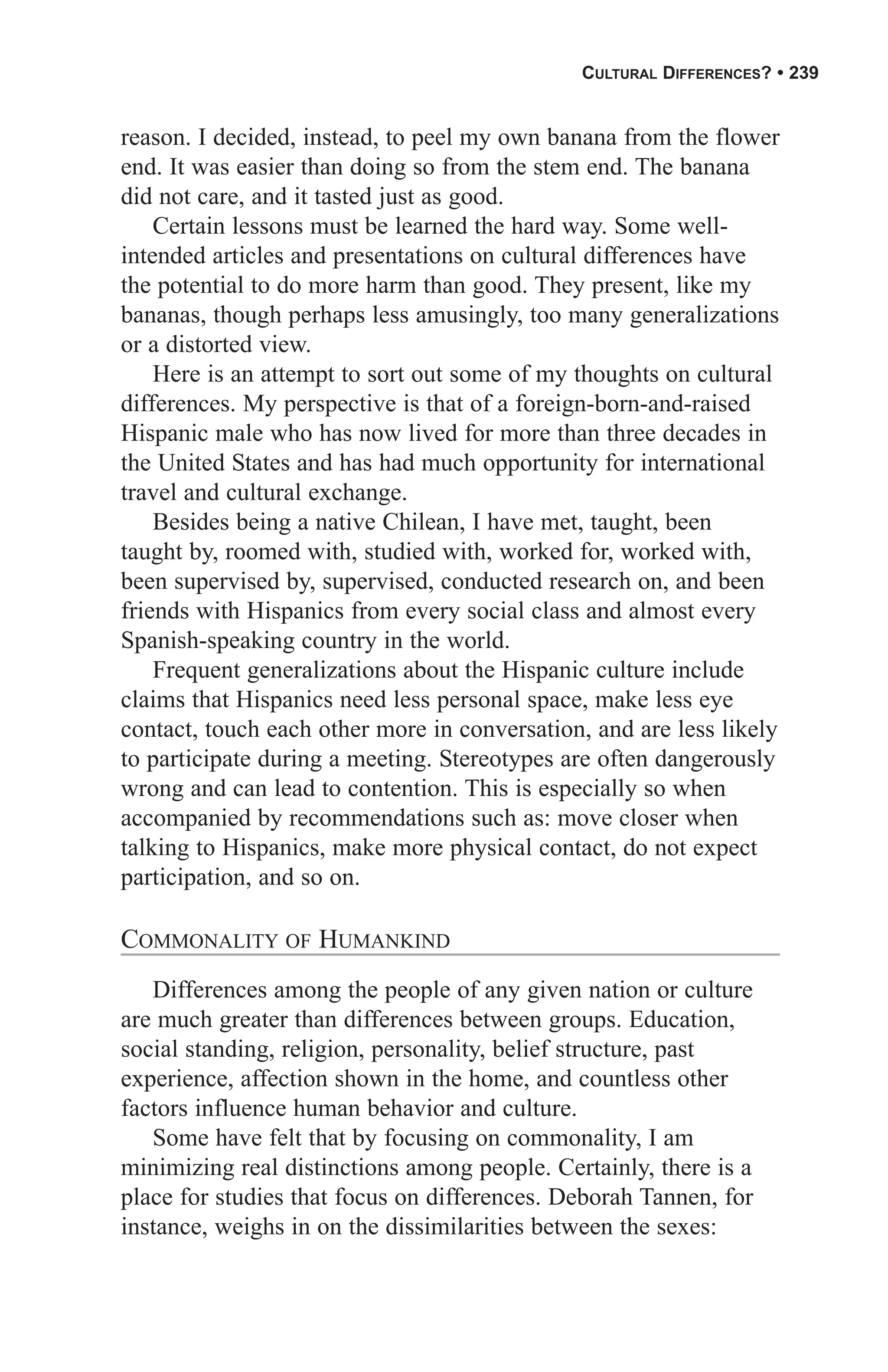 CULTURAL DIFFERENCES? • 239


reason. I decided, instead, to peel my own banana from the flower
end. It was easier than doing so from the stem end. The banana
did not care, and it tasted just as good.
    Certain lessons must be learned the hard way. Some well-
intended articles and presentations on cultural differences have
the potential to do more harm than good. They present, like my
bananas, though perhaps less amusingly, too many generalizations
or a distorted view.
    Here is an attempt to sort out some of my thoughts on cultural
differences. My perspective is that of a foreign-born-and-raised
Hispanic male who has now lived for more than three decades in
the United States and has had much opportunity for international
travel and cultural exchange.
    Besides being a native Chilean, I have met, taught, been
taught by, roomed with, studied with, worked for, worked with,
been supervised by, supervised, conducted research on, and been
friends with Hispanics from every social class and almost every
Spanish-speaking country in the world.
    Frequent generalizations about the Hispanic culture include
claims that Hispanics need less personal space, make less eye
contact, touch each other more in conversation, and are less likely
to participate during a meeting. Stereotypes are often dangerously
wrong and can lead to contention. This is especially so when
accompanied by recommendations such as: move closer when
talking to Hispanics, make more physical contact, do not expect
participation, and so on.

COMMONALITY OF HUMANKIND
   Differences among the people of any given nation or culture
are much greater than differences between groups. Education,
social standing, religion, personality, belief structure, past
experience, affection shown in the home, and countless other
factors influence human behavior and culture.
   Some have felt that by focusing on commonality, I am
minimizing real distinctions among people. Certainly, there is a
place for studies that focus on differences. Deborah Tannen, for
instance, weighs in on the dissimilarities between the sexes:
 