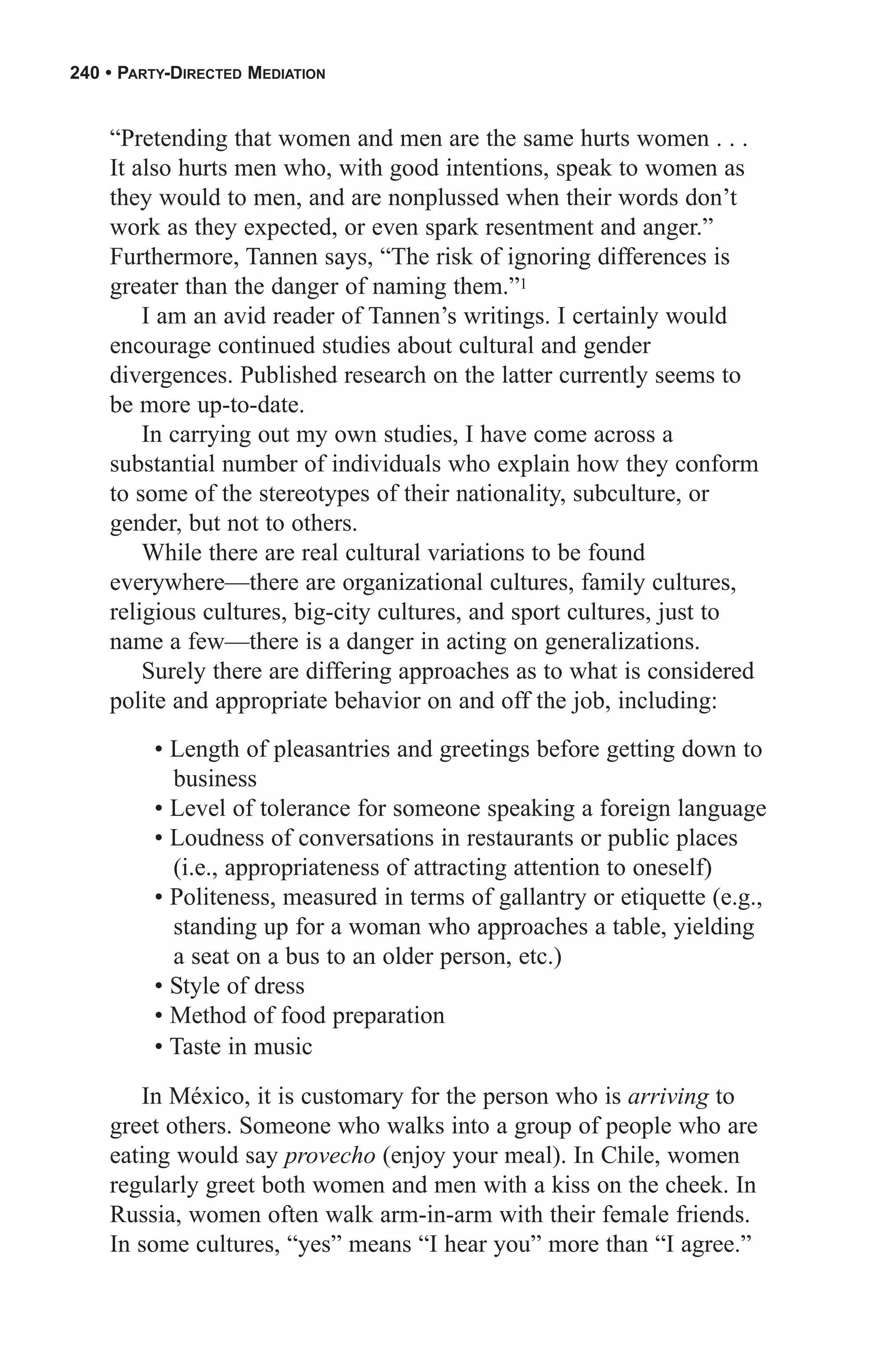240 • PARTY-DIRECTED MEDIATION


    “Pretending that women and men are the same hurts women . . .
    It also hurts men who, with good intentions, speak to women as
    they would to men, and are nonplussed when their words don’t
    work as they expected, or even spark resentment and anger.”
    Furthermore, Tannen says, “The risk of ignoring differences is
    greater than the danger of naming them.”1
        I am an avid reader of Tannen’s writings. I certainly would
    encourage continued studies about cultural and gender
    divergences. Published research on the latter currently seems to
    be more up-to-date.
        In carrying out my own studies, I have come across a
    substantial number of individuals who explain how they conform
    to some of the stereotypes of their nationality, subculture, or
    gender, but not to others.
        While there are real cultural variations to be found
    everywhere—there are organizational cultures, family cultures,
    religious cultures, big-city cultures, and sport cultures, just to
    name a few—there is a danger in acting on generalizations.
        Surely there are differing approaches as to what is considered
    polite and appropriate behavior on and off the job, including:
         • Length of pleasantries and greetings before getting down to
           business
         • Level of tolerance for someone speaking a foreign language
         • Loudness of conversations in restaurants or public places
           (i.e., appropriateness of attracting attention to oneself)
         • Politeness, measured in terms of gallantry or etiquette (e.g.,
           standing up for a woman who approaches a table, yielding
           a seat on a bus to an older person, etc.)
         • Style of dress
         • Method of food preparation
         • Taste in music

       In México, it is customary for the person who is arriving to
    greet others. Someone who walks into a group of people who are
    eating would say provecho (enjoy your meal). In Chile, women
    regularly greet both women and men with a kiss on the cheek. In
    Russia, women often walk arm-in-arm with their female friends.
    In some cultures, “yes” means “I hear you” more than “I agree.”
 