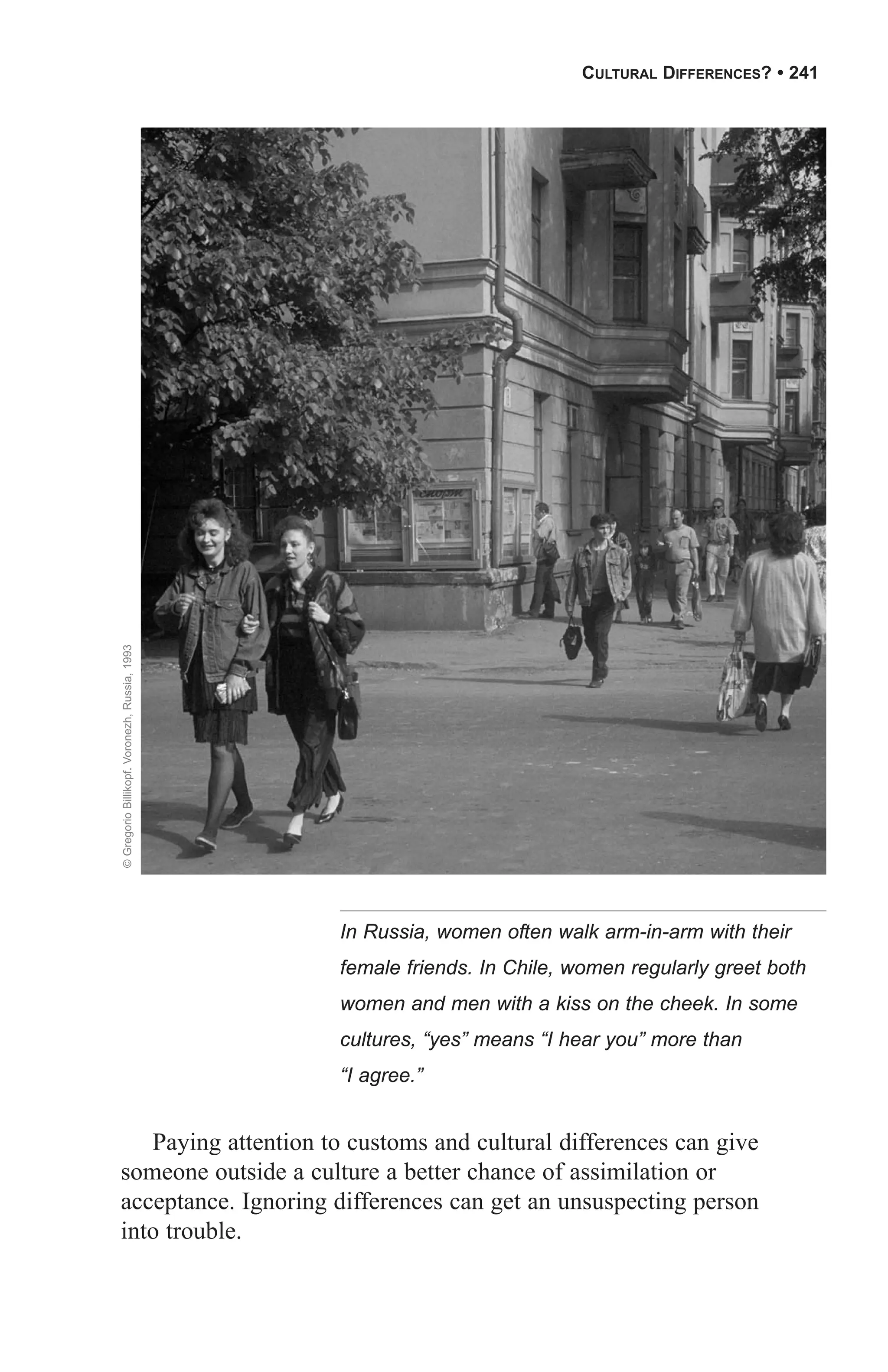 CULTURAL DIFFERENCES? • 241

© Gregorio Billikopf. Voronezh, Russia, 1993




                                               In Russia, women often walk arm-in-arm with their
                                               female friends. In Chile, women regularly greet both
                                               women and men with a kiss on the cheek. In some
                                               cultures, “yes” means “I hear you” more than
                                               “I agree.”


   Paying attention to customs and cultural differences can give
someone outside a culture a better chance of assimilation or
acceptance. Ignoring differences can get an unsuspecting person
into trouble.
 