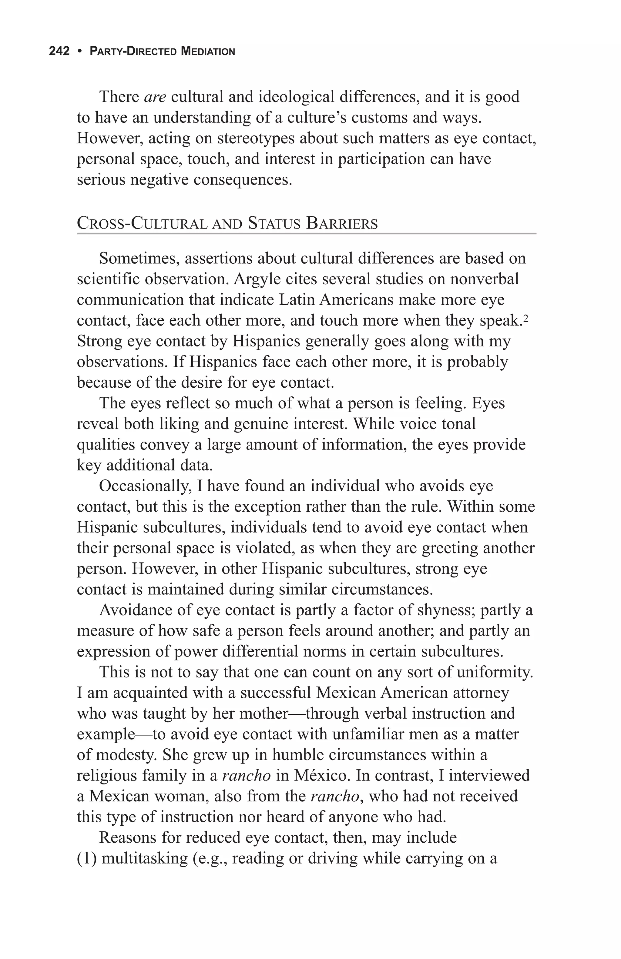 242 • PARTY-DIRECTED MEDIATION


       There are cultural and ideological differences, and it is good
    to have an understanding of a culture’s customs and ways.
    However, acting on stereotypes about such matters as eye contact,
    personal space, touch, and interest in participation can have
    serious negative consequences.

    CROSS-CULTURAL AND STATUS BARRIERS
        Sometimes, assertions about cultural differences are based on
    scientific observation. Argyle cites several studies on nonverbal
    communication that indicate Latin Americans make more eye
    contact, face each other more, and touch more when they speak.2
    Strong eye contact by Hispanics generally goes along with my
    observations. If Hispanics face each other more, it is probably
    because of the desire for eye contact.
        The eyes reflect so much of what a person is feeling. Eyes
    reveal both liking and genuine interest. While voice tonal
    qualities convey a large amount of information, the eyes provide
    key additional data.
        Occasionally, I have found an individual who avoids eye
    contact, but this is the exception rather than the rule. Within some
    Hispanic subcultures, individuals tend to avoid eye contact when
    their personal space is violated, as when they are greeting another
    person. However, in other Hispanic subcultures, strong eye
    contact is maintained during similar circumstances.
        Avoidance of eye contact is partly a factor of shyness; partly a
    measure of how safe a person feels around another; and partly an
    expression of power differential norms in certain subcultures.
        This is not to say that one can count on any sort of uniformity.
    I am acquainted with a successful Mexican American attorney
    who was taught by her mother—through verbal instruction and
    example—to avoid eye contact with unfamiliar men as a matter
    of modesty. She grew up in humble circumstances within a
    religious family in a rancho in México. In contrast, I interviewed
    a Mexican woman, also from the rancho, who had not received
    this type of instruction nor heard of anyone who had.
        Reasons for reduced eye contact, then, may include
    (1) multitasking (e.g., reading or driving while carrying on a
 