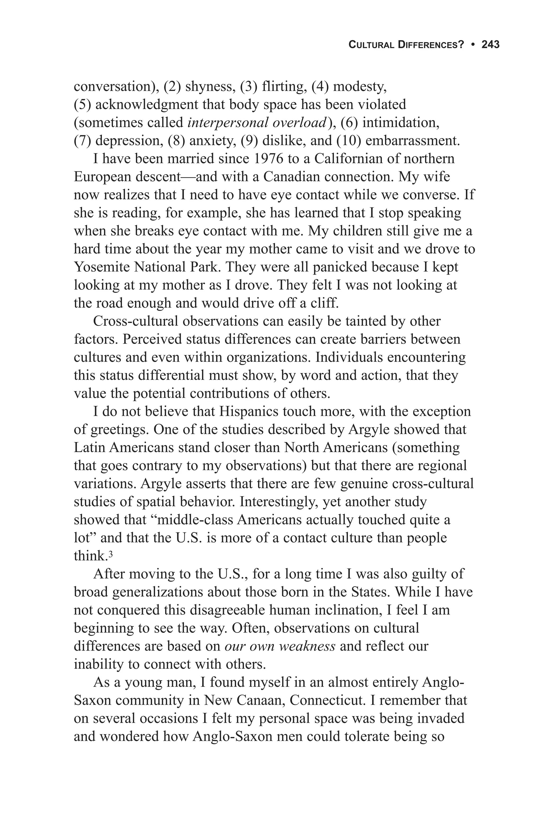CULTURAL DIFFERENCES? • 243


conversation), (2) shyness, (3) flirting, (4) modesty,
(5) acknowledgment that body space has been violated
(sometimes called interpersonal overload), (6) intimidation,
(7) depression, (8) anxiety, (9) dislike, and (10) embarrassment.
    I have been married since 1976 to a Californian of northern
European descent—and with a Canadian connection. My wife
now realizes that I need to have eye contact while we converse. If
she is reading, for example, she has learned that I stop speaking
when she breaks eye contact with me. My children still give me a
hard time about the year my mother came to visit and we drove to
Yosemite National Park. They were all panicked because I kept
looking at my mother as I drove. They felt I was not looking at
the road enough and would drive off a cliff.
    Cross-cultural observations can easily be tainted by other
factors. Perceived status differences can create barriers between
cultures and even within organizations. Individuals encountering
this status differential must show, by word and action, that they
value the potential contributions of others.
    I do not believe that Hispanics touch more, with the exception
of greetings. One of the studies described by Argyle showed that
Latin Americans stand closer than North Americans (something
that goes contrary to my observations) but that there are regional
variations. Argyle asserts that there are few genuine cross-cultural
studies of spatial behavior. Interestingly, yet another study
showed that “middle-class Americans actually touched quite a
lot” and that the U.S. is more of a contact culture than people
think.3
    After moving to the U.S., for a long time I was also guilty of
broad generalizations about those born in the States. While I have
not conquered this disagreeable human inclination, I feel I am
beginning to see the way. Often, observations on cultural
differences are based on our own weakness and reflect our
inability to connect with others.
    As a young man, I found myself in an almost entirely Anglo-
Saxon community in New Canaan, Connecticut. I remember that
on several occasions I felt my personal space was being invaded
and wondered how Anglo-Saxon men could tolerate being so
 