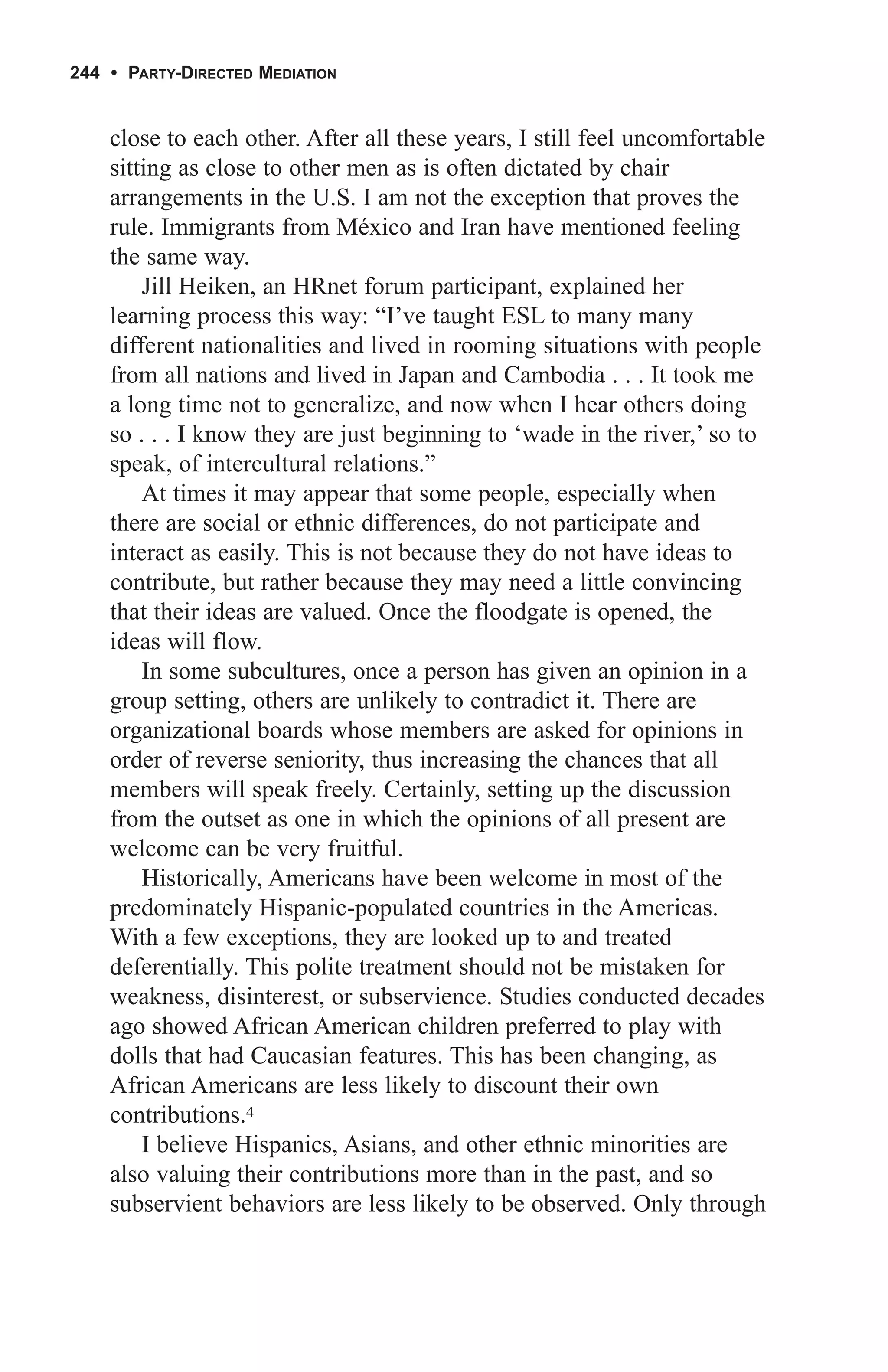 244 • PARTY-DIRECTED MEDIATION


    close to each other. After all these years, I still feel uncomfortable
    sitting as close to other men as is often dictated by chair
    arrangements in the U.S. I am not the exception that proves the
    rule. Immigrants from México and Iran have mentioned feeling
    the same way.
        Jill Heiken, an HRnet forum participant, explained her
    learning process this way: “I’ve taught ESL to many many
    different nationalities and lived in rooming situations with people
    from all nations and lived in Japan and Cambodia . . . It took me
    a long time not to generalize, and now when I hear others doing
    so . . . I know they are just beginning to ‘wade in the river,’ so to
    speak, of intercultural relations.”
        At times it may appear that some people, especially when
    there are social or ethnic differences, do not participate and
    interact as easily. This is not because they do not have ideas to
    contribute, but rather because they may need a little convincing
    that their ideas are valued. Once the floodgate is opened, the
    ideas will flow.
        In some subcultures, once a person has given an opinion in a
    group setting, others are unlikely to contradict it. There are
    organizational boards whose members are asked for opinions in
    order of reverse seniority, thus increasing the chances that all
    members will speak freely. Certainly, setting up the discussion
    from the outset as one in which the opinions of all present are
    welcome can be very fruitful.
        Historically, Americans have been welcome in most of the
    predominately Hispanic-populated countries in the Americas.
    With a few exceptions, they are looked up to and treated
    deferentially. This polite treatment should not be mistaken for
    weakness, disinterest, or subservience. Studies conducted decades
    ago showed African American children preferred to play with
    dolls that had Caucasian features. This has been changing, as
    African Americans are less likely to discount their own
    contributions.4
        I believe Hispanics, Asians, and other ethnic minorities are
    also valuing their contributions more than in the past, and so
    subservient behaviors are less likely to be observed. Only through
 