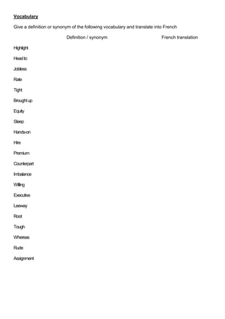 Vocabulary
Give a definition or synonym of the following vocabulary and translate into French
Definition / synonym
Highlight
Head to
Jobless
Rate
Tight
Brought up
Equity
Steep
Hands-on
Hire
Premium
Counterpart
Imbalance
Willing
Executive
Leeway
Root
Tough
Whereas
Rude
Assignment

French translation

 