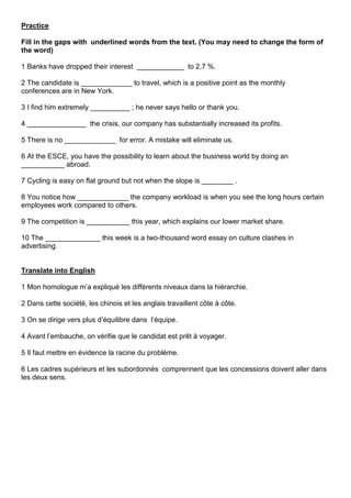 Practice
Fill in the gaps with underlined words from the text. (You may need to change the form of
the word)
1 Banks have dropped their interest ____________ to 2.7 %.
2 The candidate is _____________ to travel, which is a positive point as the monthly
conferences are in New York.
3 I find him extremely __________ ; he never says hello or thank you.
4 _______________ the crisis, our company has substantially increased its profits.
5 There is no _____________ for error. A mistake will eliminate us.
6 At the ESCE, you have the possibility to learn about the business world by doing an
___________ abroad.
7 Cycling is easy on flat ground but not when the slope is ________ .
8 You notice how _____________ the company workload is when you see the long hours certain
employees work compared to others.
9 The competition is ___________ this year, which explains our lower market share.
10 The ______________ this week is a two-thousand word essay on culture clashes in
advertising.

Translate into English
1 Mon homologue m’a expliqué les différents niveaux dans la hiérarchie.
2 Dans cette société, les chinois et les anglais travaillent côte à côte.
3 On se dirige vers plus d’équilibre dans l’équipe.
4 Avant l’embauche, on vérifie que le candidat est prêt à voyager.
5 Il faut mettre en évidence la racine du problème.
6 Les cadres supérieurs et les subordonnés comprennent que les concessions doivent aller dans
les deux sens.

 