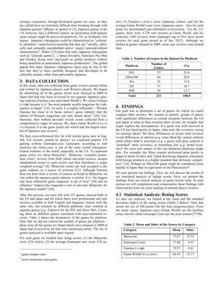 younger consumers, foreign-developed games (or yoge, as they
are called) have an extremely difficult time breaking through with
Japanese gamers” [Moore, as quoted in 12]. Japanese games in the
US, however, face a different context: an association with popular
asian culture might be perceived positively. Or, as Iwabuchi [16]
argues, Japanese videogames could be characterized as “cultural-
ly odourless” (mukokuseki) meaning that they are “racially, ethni-
cally and culturally unembedded and/or eras[e] national/cultural
characteristics”. Huber [15] notes that early Japanese videogames
such as “[a]rcade games […] Space Invaders, Galaxian, Pac Man
and Donkey Kong were successful as global products without
being identified as particularly Japanese productions”. The global
appeal that many Japanese videogames enjoy may be due to the
fact that they’ve been carefully designed and developed to be
culturally neutral, rather than particularly Japanese.
3. DATA COLLECTION
In this study, data was collected from game reviews posted online
and written by Japanese players and Western players. We began
by identifying all of the games which were released in 2009 in
Japan that had also been reviewed in two popular Japanese gam-
ing websites (Famitsu.com and Game World1
). We chose Famitsu
(ファミ通) because it is “the most popular weekly magazine for vide-
ogames in Japan” [19]. As such, it is highly influential - “Weekly
Famitsu has clout in its home nation’s game industry that the
editors of Western magazines can only dream about” [24]. Fur-
thermore, their website provides review scores collected from a
comprehensive range of sources. We chose Game World (ゲエムノセ
カイ) because it is the game portal site which had the largest num-
ber of Japanese user reviews.
We then cross-referenced this list with similar game sites in Eng-
lish. For reviews posted by players we examined popular US
gaming website Gamespot.com. Gamespot, according to web
analytics site Alexa.com, is one of the most visited videogame-
related websites in the world, especially in the US. To represent
game critics we chose Metacritic2
. Metacritic “compiles promi-
nent critics’ reviews from both online and print sources, assigns
standardized scores to each review and then distributes a single
weighted average” [8]. Metacritic scores are well accepted in the
game industry as a source of criticism [21]. Although Famitsu
does not draw from a variety of sources as broad as Metacritic, its
role within the Japanese game industry is similar. It is “the biggest
and most influential game magazine in all of Asia” [24] and its
influence “mak[es] the magazine a sort of one-man Metacritic for
the Japanese market” [24].
After this process, we were left with 221 games released both in
the US and Japan and for which there were professional and user
reviews available in both English and Japanese. Games with the
same title, but released on different platforms were counted as
separate games (e.g. Tekken 6 for the PS3 and Xbox 360). Count-
ing them as different games correlated with user-submitted re-
views. Table 1 shows the breakdown of the games by platform.
Note that we did not control the number of games per platform –
these were all the games we found which were released in 2009 in
Japan and reviewed by all four sites mentioned earlier. The list of
games analyzed is available upon request.
For each game we tracked four rating scores: (1) the Metacritic
score (US critics), (2) the average Gamespot user score (US us-
1
game.minpos.com
2
www.metacritic.com/game
ers), (3) Famitsu’s critic’s score (Japanese critics), and (4) the
average Game World’s user score (Japanese users). Also for each
game we downloaded user-submitted reviews/texts. For the 221
games, there were 4,729 user reviews at Game World, and we
collected 1,045 reviews from Gamespot (up to five most recent
reviews for each game posted as of Jan. 2012). Although we
looked at games released in 2009, some user reviews were posted
later.
Table 1. Number of Games in the Dataset by Platform
Platform
Number of
Games
(%)
PS3 57 25.8
Xbox360 64 29.0
Wii 35 15.8
DS 37 16.7
PSP 28 12.7
Total 221 100.0
4. FINDINGS
Our goal was to determine a set of games for which we could
compare their reviews. We wanted to identify groups of games
with significant differences in critical reception between the US
and Japan in order to then examine their reviews for insights that
might explain the discrepancies. If a game was well received in
the US but fared poorly in Japan, what were the reviewers raving
(or ranting) about? Do these differences in scores (and reviews)
reveal differences in opinion (e.g. some liked the camera controls
while others didn’t), priorities (e.g. a game with poor controls is
“punished” more severely), or something else (e.g. brand loyal-
ties)? We were also unsure of the role hardware platforms might
play. For example, the Xbox console performed quite poorly in
Japan in terms of sales and “[a]nd discerning Japanese consumers
hold foreign products to a higher standard than domestic competi-
tors” [14]. Perhaps an Xbox360 game might be considered more
harshly in Japan than its equivalent on the Playstation3?
We now present our findings. First, we will discuss the results of
our statistical analysis of ratings scores. Next, we present the
findings from our lexical analysis of game review texts. In each
section we will complement and contextualize these findings with
observations from our close reading of selected player reviews.
4.1 Statistical Analysis: Rating Scores
To start our analyses, we looked at the mean and the standard
deviation (stdev) of the rating scores (Table 2 below). Note that
scores are out of 100 points (for the four categories/sites). From
the mean values, Japanese users (Game World) are the harshest
critics (66.43) while Gamespot Users are the most lenient (77.90).
Table 2. Mean and Stdev of the Scores by Category
Category Mean Stdev
Metacritic 73.67 13.33
Gamespot Users 77.90 9.93
Famitsu (ファミ通) 72.57 9.41
Game World (ゲエムノセカイ) 66.43 12.13
 