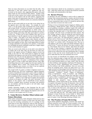 There are many observations we can make from the table. One
observation is that both cultures have graphics/art and mu-
sic/sound on the positive side, suggesting that games with good
audio-visuals are well received by both cultures. Another is that
words such as time, enemy, level, control, screen and their related
words are on the negative side for both cultures, suggesting that
games which take an unnecessarily long time, or have bad game
design or interface, or difficult controls, are commonly disliked by
both cultures.
There are also words which are on one side in one culture but on
the opposite side in the other culture. For example, the word
“story” is on the positive side in Gamespot but on the negative
side in Game World. To find out the reason, we randomly select-
ed several reviews and found sentences in which “story” ap-
peared. Gamespot users were indeed often referring to the story of
the game (being good) along with other good aspects in positive
reviews (e.g. “it draws you in with a fantastic story and a set of
great characters.”), but the opposite was true in Game World (e.g.
“Story is rough”, “The game is too much story-based”). Ngai’s
findings suggest that Japanese players value character and story
development in games quite highly [23]. Since Japanese players
place more emphasis on story, their overall appreciation of a game
is strongly dependent on the quality of its narrative. A bad narra-
tive (including one poorly translated) would have a higher impact
on the overall evaluation of a game.
There are several words which are on one side in one culture but
on neither side in the other. Bug, lag and freeze are often men-
tioned in the negative reviews in Japanese negative reviews but
hardly at all in the US. This result seems to support our earlier
speculation that Japanese users may be less tolerant of games with
technical issues. We also note the appearance of “replay value” on
the positive side in Gamespot. Western reviewers often comment
on the “replayability” of a game: a combination of how compel-
ling a game is to play it again (and again) and how many addi-
tional things there are to do in a game once the main storyline has
been completed. More is better. This concept doesn’t seem to
figure in Japanese user reviews, or at least it was not explicitly
spelled out or articulated in their review texts.
The overall worth of a game is evident in Japanese reviews in a
subtly different way. The word “completeness” appears frequently
in positive GameWorld reviews and is used to refer to whether or
not everything the game should have is there, together with how
well everything has been executed. The use of the term is similar
to “polish” – whether or not a high level of quality and execution
is present in all aspects of a game. The word “movement” often
appears on the negative side in GameWorld reviews because
reviewers complain about un-natural movement and animation
(i.e. not realistic), and thus the game is not well made, rough,
incomplete, and so on.
Another interesting example is that Gamespot has the word
“score” on the negative side, but the word did not appear on either
side in Game World – which suggests that Japanese users are not
as sensitive to the in-game score as US users.
5. Game Reviews: Further Observations and
Future Directions
While online communities, both videogame related and not, have
been a frequent subject of study in recent years, this hasn’t been
the case for reviewing communities [11]. It is perhaps for this
reason that we were often surprised by what we read. Our goal in
this section is to provide additional context for our findings as
well as describe some unexpected things we noticed. We note that
these observations should not be considered as conclusive find-
ings – rather they outline areas of interest that should be examined
more deeply and systematically in the future.
5.1 Review Process
In education, the term scaffolding is used to refer to support for
learning “that communicates process, coaches, and elicits articula-
tion” [13]. We wondered how the design of the websites we stud-
ied may communicate what a review is or should be and how they
may coach their reviewers into what to write.
Writing a review on Gamespot requires logging in, finding a game
and reaching a “Reader Review” page. At the top of the page are
several guidelines including a minimum length (100 words) and
an admonition that opinions should be supported by facts: “Mere-
ly stating ‘this map pack sucks’ or ‘this horse armor is the best’ is
not enough” [10]. The review is divided into three sections. The
first, Scoring, includes a slider for setting the score and three pull-
downs (difficulty, time played, “classification”) with multiple
options to select from. The third pull-down’s options are short
phrases such as “Grows on you” and “Rent it first” meant to rep-
resent an overall view of the game. The second section, the “Re-
view Deck”, is a textbox with a 120-character limit. This text is
what appears in the reviews index and should summarize what is
written in the 3rd
section, the Review Text (also a textbox). Final-
ly, at the bottom, there are two buttons: spell check and submit.
The order of these elements is important. By starting with the
score, reviewers are more likely to focus on how their soon-to-be-
written review reflects the score and classification they’ve already
chosen. In this case the review should justify the score already
given, rather than have the score summarize the review.
For user reviews on GameWorld, the emphasis seems reversed.
Here, the submission page is longer and with more sections. Be-
neath some guidelines similar to those on Gamespot, readers must
fill out some personal details (e.g. name, email). After this there
are three textboxes, each requiring a minimum of 50 characters. In
order, these are “Good”, “Bad/Request” and “Comment”. Follow-
ing the textboxes and further guidelines, there are seven pull-
downs for assigning scores. Scores can range from 0 to 5, alt-
hough reviewers are discouraged from both extremes of the scale
– these should be used in special cases only. The seven aspects are
“Originality”, “Graphics”, “Sound”, “Degree of Enthusiasm”,
“Sense of Satisfaction”, “Sense of Comfort”, and “Difficulty
Level”. Finally, reviewers can indicate how long they’ve played
the game, if they’ve completed it, and select up to three tags from
a group of 24 (e.g. “Good Combat”, “For Beginners”, “Recom-
mended to play prequels”). Game World’s mandatory
“Bad/Request” section requires that its users describe some nega-
tive aspects of the game (in at least 50 characters). Also, with the
scoring at the end, it is likely that the scores reflect what was
described in the review rather than have the score lead the writing.
Also, in terms of the final score, some games may be compara-
tively punished due to weaknesses in a particular area – players
may love a game despite its poor graphics, but they have no way
to “sweep that under the rug”. This might explain the apparent
harshness in Game World user reviews (Table 2). While Game
World’s user review page encourages reflecting on various as-
pects of a game, it may discourage assuming a broader view.
5.2 The Practice of Game Reviewing
Given similar qualitative descriptions, reviewers may award very
different numerical scores [20]. We found examples of this. We
also found instances of apparent internal inconsistency. These
were cases in which a review’s text seemed to reflect one evalua-
 