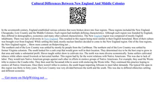 Cultural Differences Between New England And Middle Colonies
In the seventeenth century, England established various colonies that were broken down into four regions. These regions included the New England,
Chesapeake, Low Country and the Middle Colonies. Each region had multiple defining characteristics. Although each region was founded by England,
they differed in demographics, economics and many other cultural characteristics. The New England region was composed of mostly English
inhabitants. There was lack of diversity in New England. This resulted in this region being most similar to their English homeland. Most of their culture
was brought over from England. While settling this land, mostly nuclear families decided to come to the New England region. Out of the four regions,
the New England region ... Show more content on Helpwriting.net ...
The southern end of the Low Country was settled by mostly by people from the Caribbean. The northern end of the Low Country was settled by
former Virginia colonists. The south looked for a cash crop that would grow well in their location. They determined rice to be the best crop to grow in
that area and make a substantial profit. Slaves taught settler show to cultivate rice. The north was more diverse economically. Some settlers cultivated
tobacco while others raised livestock or harvested lumber. This region had by far the worst relations with Native Americans. This was due to lack of
labor. They would turn Native American groups against each other in efforts to enslave groups of Native Americans. For example, they used the Westo
tribe to enslave the Cosabo tribe. They then used the Savannah tribe to assist with enslaving the Westo tribe. They continued this practice hoping to
enslave all Native Americans. Once there weren't tribes to enslave, the south began importing Africans to meet labor demands. The typical life span in
this region was thirty to forty years. The Low Country was very divided between the north and the south. This was due to differed ethnicities settling
and different economic
... Get more on HelpWriting.net ...
 