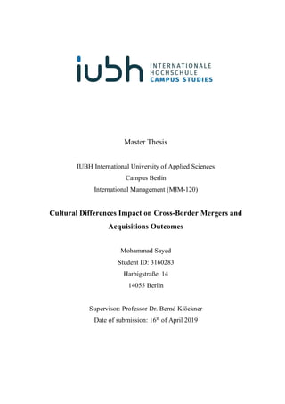 Master Thesis
IUBH International University of Applied Sciences
Campus Berlin
International Management (MIM-120)
Cultural Differences Impact on Cross-Border Mergers and
Acquisitions Outcomes
Mohammad Sayed
Student ID: 3160283
Harbigstraße. 14
14055 Berlin
Supervisor: Professor Dr. Bernd Klöckner
Date of submission: 16th
of April 2019
 