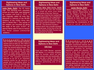 Sightseeing Ideas and
Options in New Delhi
Sightseeing Ideas and
Options in New Delhi,
India Gate, Delhi: the 42 metre
high, free standing arch, popularly
known as India Gate, was designed
by Luytens and built in 19111. It
was originally called All India War
Memorial in memory of the 90,000
Soldiers of the Indian Army who
died in World War I. The names of
the soldiers are inscribed all along
the walls of the arch. In1971, an
eternal flame was lit here to honour
t h e A m a r J a wa n ( i m m o r t a l
soldiers).
C o n n a u g h t P l a c e
One of Delhi's most popular shopping
centres built as early as 1931 there is
nothing that one cannot buy here and
it also has several eating houses. The
state emporia buildings are also
located in this area so are the head
offices of major banks, airlines and
other such things of importance to the
tourist. The complex popularly
referred to as CP is an important
meeting points for all sections of
people and is something which no
tourist should miss if for nothing else
then for its architecture and the
h u m d r u m o f e v e r y d a y l i f e .
Sightseeing Ideas and
Options in New Delhi
Jantar Mantar, Delhi :
Within Connaught Place is the
Jantar Mantar Observatory built
by the Rajput King of Jaipur
Sawai Jai Singh in 1724. It was
believed to have been built with
m a s o n r y i n s t r u m e n t s f o r
observing the movements of the
s t a r s a n d p l a n e t s
Purana Qila (Old Fort), Delhi
the ruins of the fort are located
on a small hill which once stood
on the banks of the river Yamuna.
Legend has it that the fort marked the
site of Indraprastha, the magnificent
capital of the pandavas, though the
construction was carried out by Sher
Shah Suri sometime between 1538 to
1545 AD. The structure houses a
mosque which has a double storeyed
octagonal tower. At the foot of the hill
is a lake where the Delhi Tourism has
arrangements for boating.
C h a n d n i C h o w k
It was the eyes and ears of the
Mughal's commercial instincts and is
today one of the country's best known
wholesale markets for textiles,
electronic goods and watches. The
entire area was designed by
Jahanara Begum, Shah Jahan's
favourite daughter and was then
inhabited by the well-to-do families of
that time. There is however a word of
caution and that is that there are
several elements who are believed to
be selling duplicate goods and the
tourist needs to be careful about this.
Sightseeing Ideas and
Options in New Delhi
Dilli Haat
Food and Crafts Bazaar, opposite
INA Market, is a one-stop shopping
place for tourists, which not only
offers various arts and handicrafts of
India, but also a taste of the ethnic
cuisine. Visitors can also witness the
different performing arts of the
country.
 