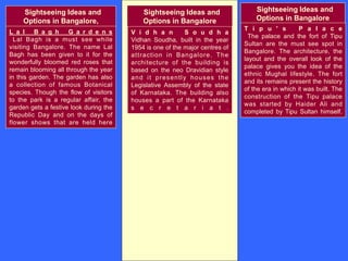 Sightseeing Ideas and
Options in Bangalore,
L a l B a g h G a r d e n s
Lal Bagh is a must see while
visiting Bangalore. The name Lal
Bagh has been given to it for the
wonderfully bloomed red roses that
remain blooming all through the year
in this garden. The garden has also
a collection of famous Botanical
species. Though the flow of visitors
to the park is a regular affair, the
garden gets a festive look during the
Republic Day and on the days of
flower shows that are held here
Sightseeing Ideas and
Options in Bangalore
V i d h a n S o u d h a
Vidhan Soudha, built in the year
1954 is one of the major centres of
attraction in Bangalore. The
architecture of the building is
based on the neo Dravidian style
and it presently houses the
Legislative Assembly of the state
of Karnataka. The building also
houses a part of the Karnataka
s e c r e t a r i a t .
Sightseeing Ideas and
Options in Bangalore
T i p u ' s P a l a c e
The palace and the fort of Tipu
Sultan are the must see spot in
Bangalore. The architecture, the
layout and the overall look of the
palace gives you the idea of the
ethnic Mughal lifestyle. The fort
and its remains present the history
of the era in which it was built. The
construction of the Tipu palace
was started by Haider Ali and
completed by Tipu Sultan himself.
 