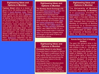 Sightseeing Ideas and
Options in Mumbai
Sightseeing Ideas and
Options in Mumbai,
Fashion Street refers to a cluster of
about 130 to 140 clothing shops on MG
Road in South Mumbai, India. Ready
made garments are one of Mumbai's
chief exports, so the same clothes sold
at leading US & European retail stores
can be purchased on Fashion Street for
a fraction of their price abroad.
Furthermore, many proprietors haggle
over bargain prices. There are also
several shoe and jewelry shops. It is a
very popular area with college students
and teenagers, and, since Fashion
Street is little known to those outside of
Mumbai, tourists only rarely venture
there. Bollywood celebrities are also
known to patronize Fashion Street.
The Bombay Stock Exchange LTD: -
the oldest stock exchange in Asia. It is
located at Dalal Street, Mumbai.
Bombay Stock Exchange was
established in 1875. There are around
3,500 Indian companies listed with the
stock exchange. As of October 2006,
the market capitalization of the BSE
was about Rs. 33.4 trillion (US $ 730
billion). The BSE SENSEX (SENSitive
indEX), also called the BSE 30, is a
widely used market index in India and
Asia. It is among the 5 biggest stock
exchanges in the world in terms of
transactions volume.
Sightseeing Ideas and
Options in Mumbai
The University of Mumbai
(formerly University of Bombay)
is a university situated in
Maharashtra state of India. It has
been given a five-star ranking by
NAAC. The name of the University
was changed from University of
Bombay to University of Mumbai
according to a Government
Gazette dated 4 September 1996.
It is abbreviated as either (UoM)
for University of Mumbai or as
(MU) for Mumbai University.
Kamala Nehru Park & Hanging
Gardens
The giant Old woman's shoe in the
Kamala Nehru Park is very popular
with children to play in. One gets a
panoramic view of parts of the
city from these parks situated at the
height of Malabar Hill. At night, the
view of street lights of Marine Drive
resemble a dazzling bejeweled
"Queen's Necklace". At sunset, the
waterfall and fountains in the park
are lit with colorful lights which are
worth seeing. The Hanging Gardens
surrounded by beautiful flower beds
and lush green lawns are very
p o p u l a r a s p i c n i c s p o t s .
Chowpatty Beach & Juhu Beach
Chowpatty beach is situated on Marine
Drive. This beach is well-known for it's
stalls selling "Bhel-Puri and Pani -Puri
chat" a favourite fast food among the
Mumbaites and visitors to the city.
Juhu Beach is the
most popular beach in Mumbai which
is 30 kms away from the heart of
Mumbai. It is a long stretch of sandy
beach from Santacruz to Vile-Parle.
This is a very popular beach for picnic.
Sightseeing Ideas and
Options in Mumbai
 