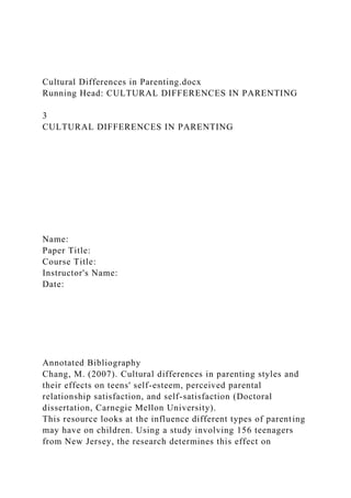 Cultural Differences in Parenting.docx
Running Head: CULTURAL DIFFERENCES IN PARENTING
3
CULTURAL DIFFERENCES IN PARENTING
Name:
Paper Title:
Course Title:
Instructor's Name:
Date:
Annotated Bibliography
Chang, M. (2007). Cultural differences in parenting styles and
their effects on teens' self-esteem, perceived parental
relationship satisfaction, and self-satisfaction (Doctoral
dissertation, Carnegie Mellon University).
This resource looks at the influence different types of parenting
may have on children. Using a study involving 156 teenagers
from New Jersey, the research determines this effect on
 