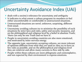 Uncertainty Avoidance Index (UAI) deals with a society's tolerance for uncertainty and ambiguity It indicates to what extent a culture programs its members to feel either uncomfortable or comfortable in unstructured situations.  Unstructured situations are novel, unknown, surprising, different from usual.  Uncertainty avoiding cultures try to minimize the possibility of such situations by strict laws and rules, safety and security measures, and on the philosophical and religious level by a belief in absolute Truth; 'there can only be one Truth and we have it'.  People in uncertainty avoiding countries are also more emotional, and motivated by inner nervous energy.  The opposite type, uncertainty accepting cultures, are more tolerant of opinions different from what they are used to; they try to have as few rules as possible, and on the philosophical and religious level they are relativist and allow many currents to flow side by side.  People within these cultures are more phlegmatic and contemplative, and not expected by their environment to express emotions. 