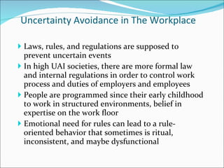 Uncertainty Avoidance in The Workplace Laws, rules, and regulations are supposed to prevent uncertain events In high UAI societies, there are more formal law and internal regulations in order to control work process and duties of employers and employees  People are programmed since their early childhood to work in structured environments, belief in expertise on the work floor Emotional need for rules can lead to a rule-oriented behavior that sometimes is ritual, inconsistent, and maybe dysfunctional 