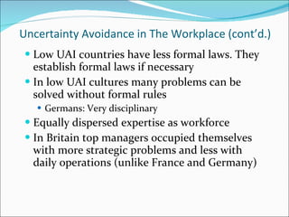 Uncertainty Avoidance in The Workplace (cont’d.) Low UAI countries have less formal laws. They establish formal laws if necessary In low UAI cultures many problems can be solved without formal rules Germans: Very disciplinary Equally dispersed expertise as workforce In Britain top managers occupied themselves with more strategic problems and less with daily operations (unlike France and Germany) 