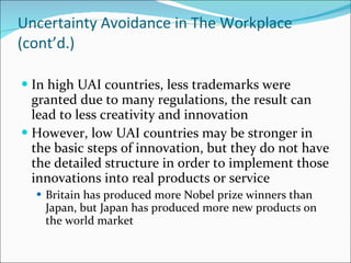 Uncertainty Avoidance in The Workplace (cont’d.) In high UAI countries, less trademarks were granted due to many regulations, the result can lead to less creativity and innovation  However, low UAI countries may be stronger in the basic steps of innovation, but they do not have the detailed structure in order to implement those innovations into real products or service Britain has produced more Nobel prize winners than Japan, but Japan has produced more new products on the world market 