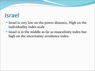 Israel Israel is very low on the power distance, High on the individuality index scale Israel is in the middle as far as masculinity index but high on the uncertainty avoidance index. 