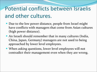 Potential conflicts between Israelis and other cultures. Due to the low power distance, people from Israel might have conflicts with managers that come from Asian cultures (high power distance). An Israeli should remember that in many cultures (India, China, Japan, Germany) managers are not used to being approached by lower level employees. When asking questions, lower level employees will not contradict their management even when they are wrong. 