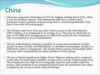 China China has Long-term Orientation (LTO) the highest-ranking factor (118), which is true for all Asian cultures. This Dimension indicates a society's time perspective and an attitude of persevering; that is, overcoming obstacles with time, if not with will and strength The Chinese rank lower than any other Asian country in the Individualism (IDV) ranking, at 20 compared to an average of 24. This may be attributed, in part, to the high level of emphasis on a Collectivist society by the Communist rule, as compared to one of Individualism.    The low Individualism ranking is manifest in a close and committed member 'group', be that a family, extended family, or extended relationships. Loyalty in a collectivist culture is paramount. The society fosters strong relationships where everyone takes responsibility for fellow members of their group. Of note is China's significantly higher Power Distance ranking of 80 compared to the other Far East Asian countries' average of 60, and the world average of 55. This is indicative of a high level of inequality of power and wealth within the society. This condition is not necessarily forced upon the population, but rather accepted by the society as their cultural heritage. 