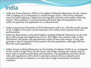 India India has Power Distance (PDI) as the highest Hofstede Dimension for the culture, with a ranking of 77 compared to a world average of 56.5. This Power Distance score for India indicates a high level of inequality of power and wealth within the society. This condition is not necessarily subverted upon the population, but rather accepted by the population as a cultural norm. India's Long Term Orientation (LTO) Dimension rank is 61, with the world average at 48. A higher LTO score can be indicative of a culture that is perseverant and parsimonious. India has Masculinity as the third highest ranking Hofstede Dimension at 56, with the world average just slightly lower at 51. The higher the country ranks in this Dimension, the greater the gap between values of men and women. It may also generate a more competitive and assertive female population, although still less than the male population.  India's lowest ranking Dimension is Uncertainty Avoidance (UAI) at 40, compared to the world average of 65. On the lower end of this ranking, the culture may be more open to unstructured ideas and situations. The population may have fewer rules and regulations with which to attempt control of every unknown and unexpected event or situation, as is the case in high Uncertainty Avoidance countries. 